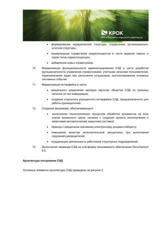  формирование иерархической структуры справочника организационно-
штатной структуры;
 модернизация справочника корреспондентов в части ведения персон и
кодов типов корреспонденции;
 добавления новых справочников.
10. Модернизация функциональности администрирования СЭД в части доработки
функциональности управления справочниками, учетными записями пользователей,
переназначения задач при увольнении сотрудников, протоколирования основных
системных событий.
11. Модернизация интерфейса в части:
 визуального разделения закладок карточек объектов СЭД по признаку
наличия на них информации;
 создания отдельного упрощенного интерфейса СЭД, предназначенного для
работы руководителей.
12. Создание механизма, обеспечивающего:
 выполнение технологических процессов обработки документов на всех
этапах жизненного цикла, начиная с создания проекта исполнителем и
заканчивая автоматическим закрытием системой.
 переход к юридически значимому электронному документообороту;
 повышение качества исполнительской дисциплины при выполнении
поручений руководителей;
 координацию деятельности работников структурных подразделений;
13. Выполнение перевода СЭД на платформу программного обеспечения Documentum
6.5.
Архитектура построения СЭД
Основные элементы архитектуры СЭД приведены на рисунке 2.
 