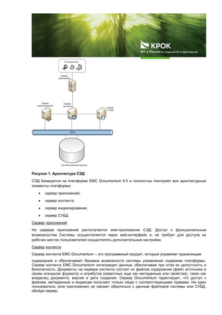 Рисунок 1. Архитектура СЭД
СЭД базируется на платформе EMC Documentum 6.5 и полностью повторяет все архитектурные
элементы платформы:
 сервер приложений;
 сервер контента;
 сервер индексирования;
 сервер СУБД.
Сервер приложений
На сервере приложений располагается web-приложение СЭД. Доступ к функциональным
возможностям Системы осуществляется через web-интерфейс и, не требует для доступа на
рабочих местах пользователей осуществлять дополнительные настройки.
Сервер контента
Сервер контента EMC Documentum – это программный продукт, который управляет хранилищем
содержания и обеспечивает базовые возможности системы управления содержим платформы.
Сервер контента EMC Documentum интегрирует данные, обеспечивая при этом их целостность и
безопасность. Документы на сервере контента состоят из файлов содержания (файл источника в
своем исходном формате) и атрибутов (известных еще как метаданные или свойства), таких как
владелец документа, версия и дата создания. Сервер Documentum гарантирует, что доступ к
файлам, метаданным и индексам получают только люди с соответствующими правами. Ни один
пользователь (или приложение) не сможет обратиться к данным файловой системы или СУБД,
обойдя сервер.
 