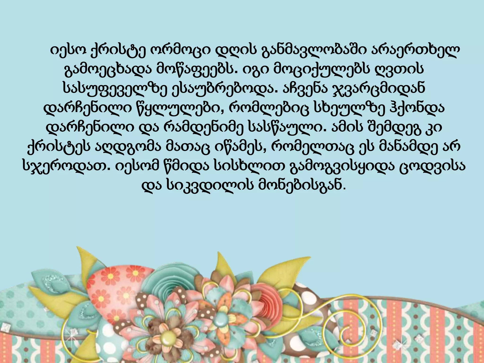 იესო ქრისტე ორმოცი დღის განმავლობაში არაერთხელ
გამოეცხადა მოწაფეებს. იგი მოციქულებს ღვთის
სასუფეველზე ესაუბრებოდა. აჩვენა ჯვარცმიდან
დარჩენილი წყლულები, რომლებიც სხეულზე ჰქონდა
დარჩენილი და რამდენიმე სასწაული. ამის შემდეგ კი
ქრისტეს აღდგომა მათაც იწამეს, რომელთაც ეს მანამდე არ
სჯეროდათ. იესომ წმიდა სისხლით გამოგვისყიდა ცოდვისა
და სიკვდილის მონებისგან.
 