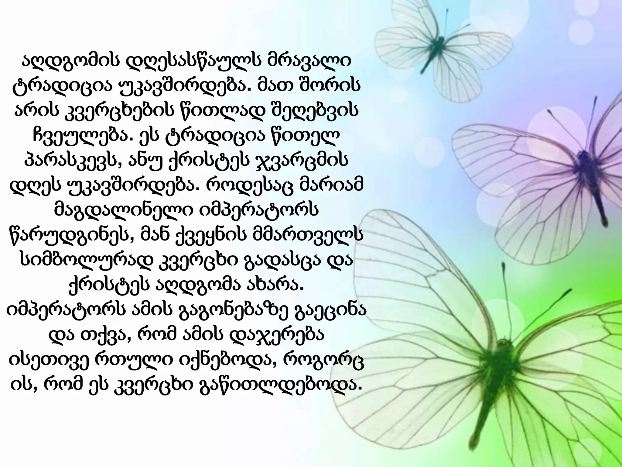 აღდგომის დღესასწაულს მრავალი
ტრადიცია უკავშირდება. მათ შორის
არის კვერცხების წითლად შეღებვის
ჩვეულება. ეს ტრადიცია წითელ
პარასკევს, ანუ ქრისტეს ჯვარცმის
დღეს უკავშირდება. როდესაც მარიამ
მაგდალინელი იმპერატორს
წარუდგინეს, მან ქვეყნის მმართველს
სიმბოლურად კვერცხი გადასცა და
ქრისტეს აღდგომა ახარა.
იმპერატორს ამის გაგონებაზე გაეცინა
და თქვა, რომ ამის დაჯერება
ისეთივე რთული იქნებოდა, როგორც
ის, რომ ეს კვერცხი გაწითლდებოდა.
 