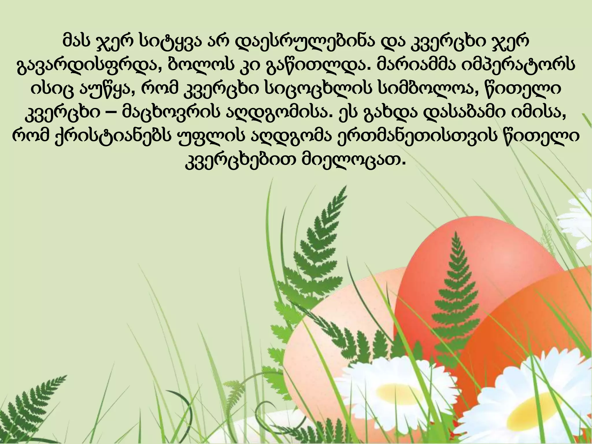 მას ჯერ სიტყვა არ დაესრულებინა და კვერცხი ჯერ
გავარდისფრდა, ბოლოს კი გაწითლდა. მარიამმა იმპერატორს
ისიც აუწყა, რომ კვერცხი სიცოცხლის სიმბოლოა, წითელი
კვერცხი – მაცხოვრის აღდგომისა. ეს გახდა დასაბამი იმისა,
რომ ქრისტიანებს უფლის აღდგომა ერთმანეთისთვის წითელი
კვერცხებით მიელოცათ.
 