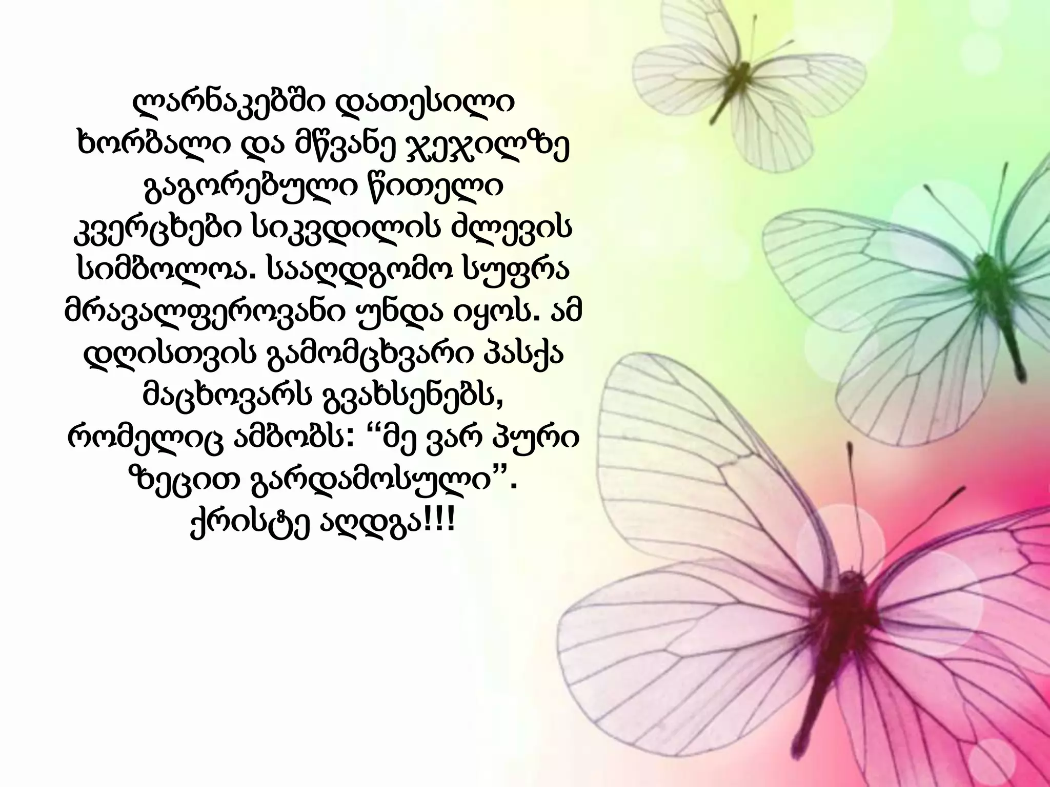 ლარნაკებში დათესილი
ხორბალი და მწვანე ჯეჯილზე
გაგორებული წითელი
კვერცხები სიკვდილის ძლევის
სიმბოლოა. სააღდგომო სუფრა
მრავალფეროვანი უნდა იყოს. ამ
დღისთვის გამომცხვარი პასქა
მაცხოვარს გვახსენებს,
რომელიც ამბობს: “მე ვარ პური
ზეცით გარდამოსული”.
ქრისტე აღდგა!!!
 
