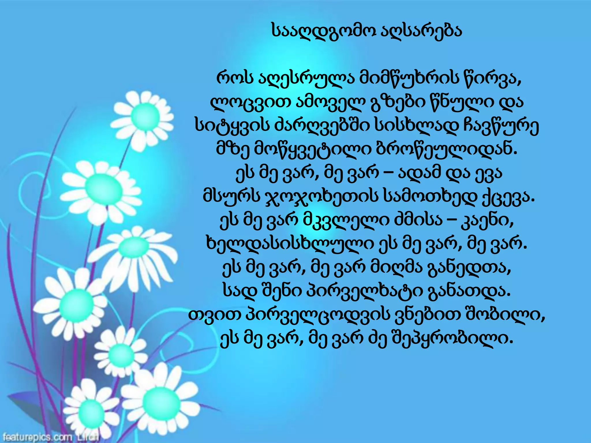 სააღდგომო აღსარება
როს აღესრულა მიმწუხრის წირვა,
ლოცვით ამოველ გზები წნული და
სიტყვის ძარღვებში სისხლად ჩავწურე
მზე მოწყვეტილი ბროწეულიდან.
ეს მე ვარ, მე ვარ – ადამ და ევა
მსურს ჯოჯოხეთის სამოთხედ ქცევა.
ეს მე ვარ მკვლელი ძმისა – კაენი,
ხელდასისხლული ეს მე ვარ, მე ვარ.
ეს მე ვარ, მე ვარ მიღმა განედთა,
სად შენი პირველხატი განათდა.
თვით პირველცოდვის ვნებით შობილი,
ეს მე ვარ, მე ვარ ძე შეპყრობილი.
 