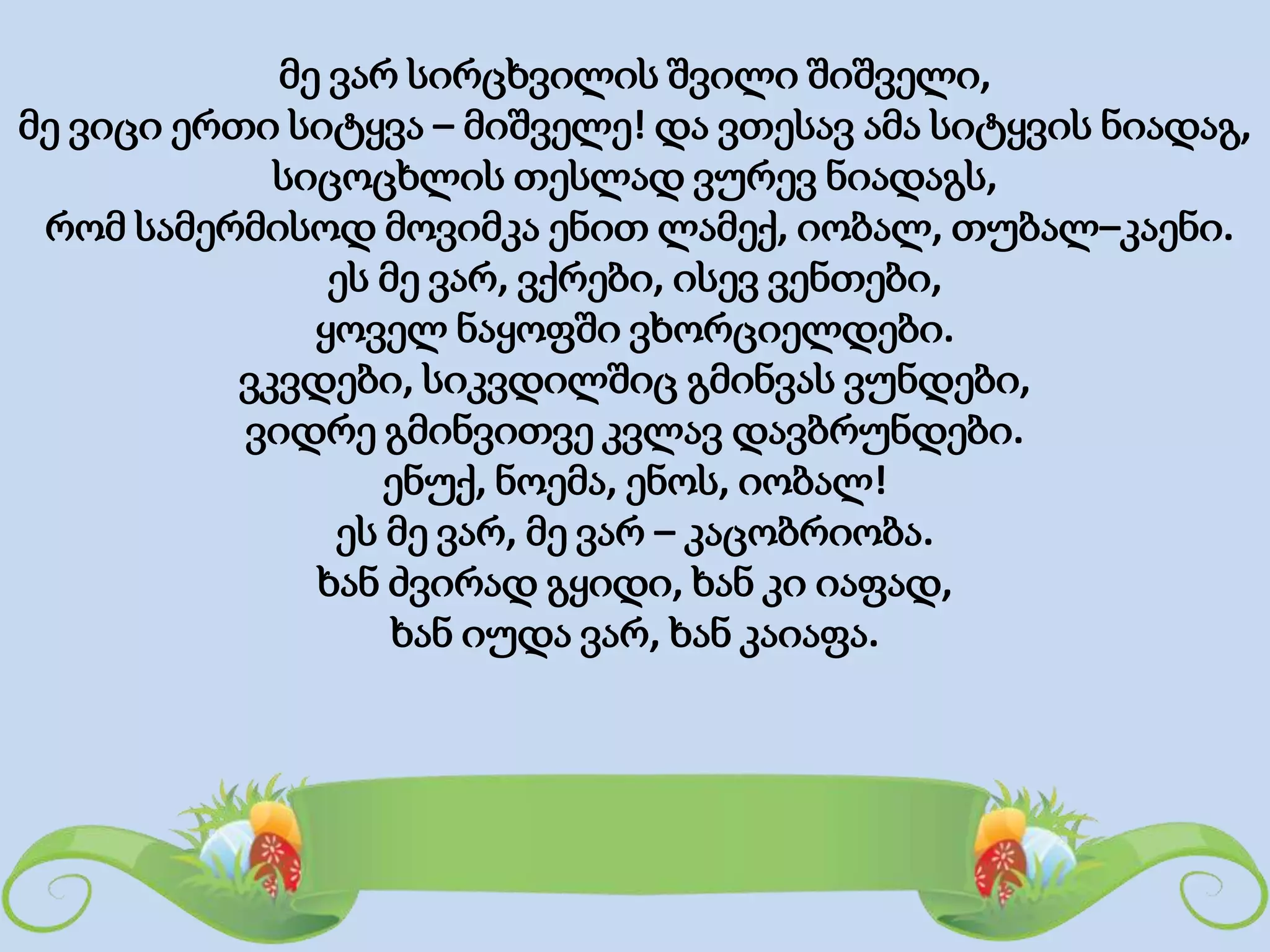 მე ვარ სირცხვილის შვილი შიშველი,
მე ვიცი ერთი სიტყვა – მიშველე! და ვთესავ ამა სიტყვის ნიადაგ,
სიცოცხლის თესლად ვურევ ნიადაგს,
რომ სამერმისოდ მოვიმკა ენით ლამექ, იობალ, თუბალ–კაენი.
ეს მე ვარ, ვქრები, ისევ ვენთები,
ყოველ ნაყოფში ვხორციელდები.
ვკვდები, სიკვდილშიც გმინვას ვუნდები,
ვიდრე გმინვითვე კვლავ დავბრუნდები.
ენუქ, ნოემა, ენოს, იობალ!
ეს მე ვარ, მე ვარ – კაცობრიობა.
ხან ძვირად გყიდი, ხან კი იაფად,
ხან იუდა ვარ, ხან კაიაფა.
 