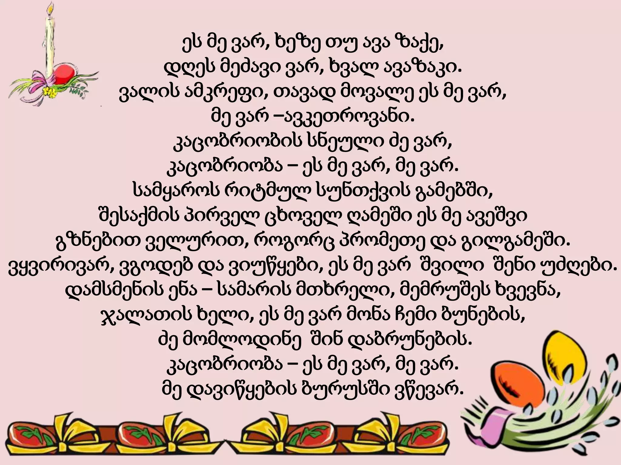 ეს მე ვარ, ხეზე თუ ავა ზაქე,
დღეს მეძავი ვარ, ხვალ ავაზაკი.
ვალის ამკრეფი, თავად მოვალე ეს მე ვარ,
მე ვარ –ავკეთროვანი.
კაცობრიობის სნეული ძე ვარ,
კაცობრიობა – ეს მე ვარ, მე ვარ.
სამყაროს რიტმულ სუნთქვის გამებში,
შესაქმის პირველ ცხოველ ღამეში ეს მე ავეშვი
გზნებით ველურით, როგორც პრომეთე და გილგამეში.
ვყვირივარ, ვგოდებ და ვიუწყები, ეს მე ვარ შვილი შენი უძღები.
დამსმენის ენა – სამარის მთხრელი, მემრუშეს ხვევნა,
ჯალათის ხელი, ეს მე ვარ მონა ჩემი ბუნების,
ძე მომლოდინე შინ დაბრუნების.
კაცობრიობა – ეს მე ვარ, მე ვარ.
მე დავიწყების ბურუსში ვწევარ.
 