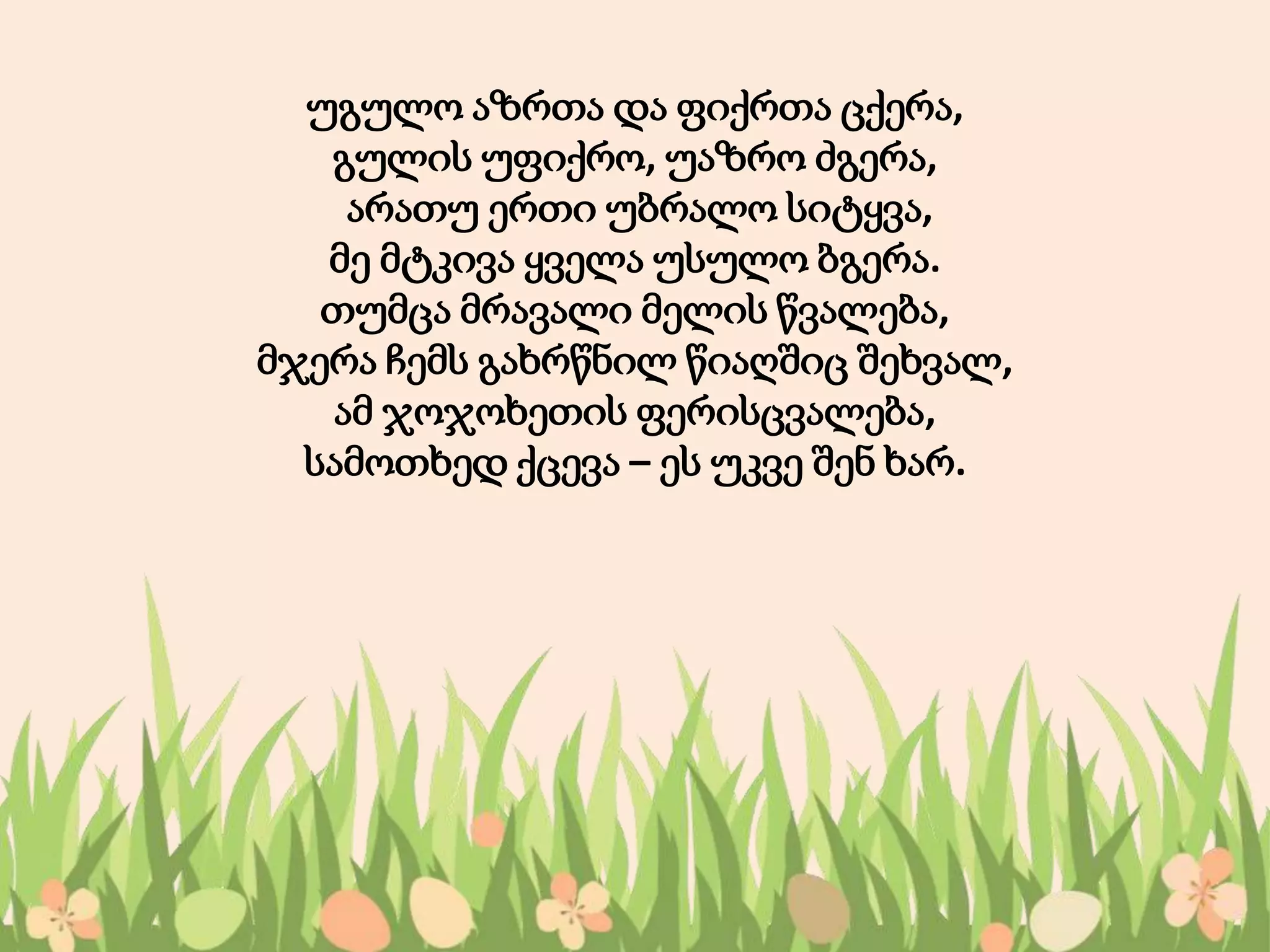 უგულო აზრთა და ფიქრთა ცქერა,
გულის უფიქრო, უაზრო ძგერა,
არათუ ერთი უბრალო სიტყვა,
მე მტკივა ყველა უსულო ბგერა.
თუმცა მრავალი მელის წვალება,
მჯერა ჩემს გახრწნილ წიაღშიც შეხვალ,
ამ ჯოჯოხეთის ფერისცვალება,
სამოთხედ ქცევა – ეს უკვე შენ ხარ.
 