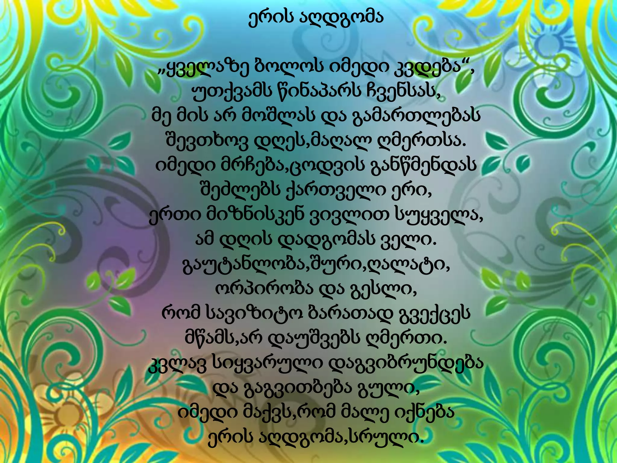 ერის აღდგომა
„ყველაზე ბოლოს იმედი კვდება“,
უთქვამს წინაპარს ჩვენსას,
მე მის არ მოშლას და გამართლებას
შევთხოვ დღეს,მაღალ ღმერთსა.
იმედი მრჩება,ცოდვის განწმენდას
შეძლებს ქართველი ერი,
ერთი მიზნისკენ ვივლით სუყველა,
ამ დღის დადგომას ველი.
გაუტანლობა,შური,ღალატი,
ორპირობა და გესლი,
რომ სავიზიტო ბარათად გვექცეს
მწამს,არ დაუშვებს ღმერთი.
კვლავ სიყვარული დაგვიბრუნდება
და გაგვითბება გული,
იმედი მაქვს,რომ მალე იქნება
ერის აღდგომა,სრული.
 