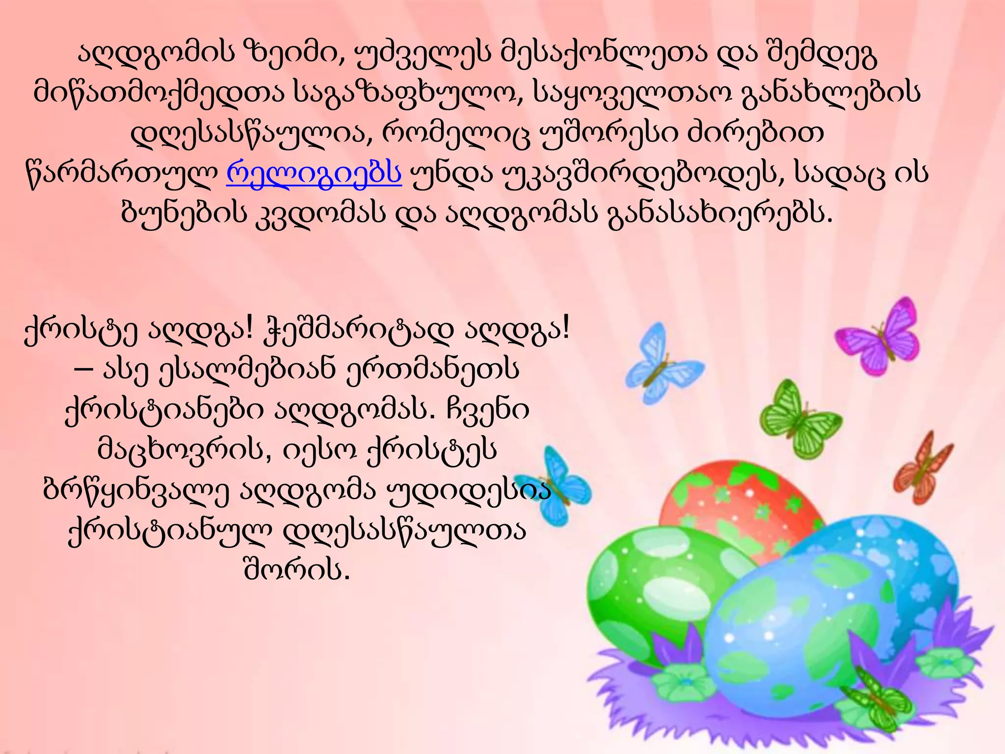 აღდგომის ზეიმი, უძველეს მესაქონლეთა და შემდეგ
მიწათმოქმედთა საგაზაფხულო, საყოველთაო განახლების
დღესასწაულია, რომელიც უშორესი ძირებით
წარმართულ რელიგიებს უნდა უკავშირდებოდეს, სადაც ის
ბუნების კვდომას და აღდგომას განასახიერებს.
ქრისტე აღდგა! ჭეშმარიტად აღდგა!
– ასე ესალმებიან ერთმანეთს
ქრისტიანები აღდგომას. ჩვენი
მაცხოვრის, იესო ქრისტეს
ბრწყინვალე აღდგომა უდიდესია
ქრისტიანულ დღესასწაულთა
შორის.
 