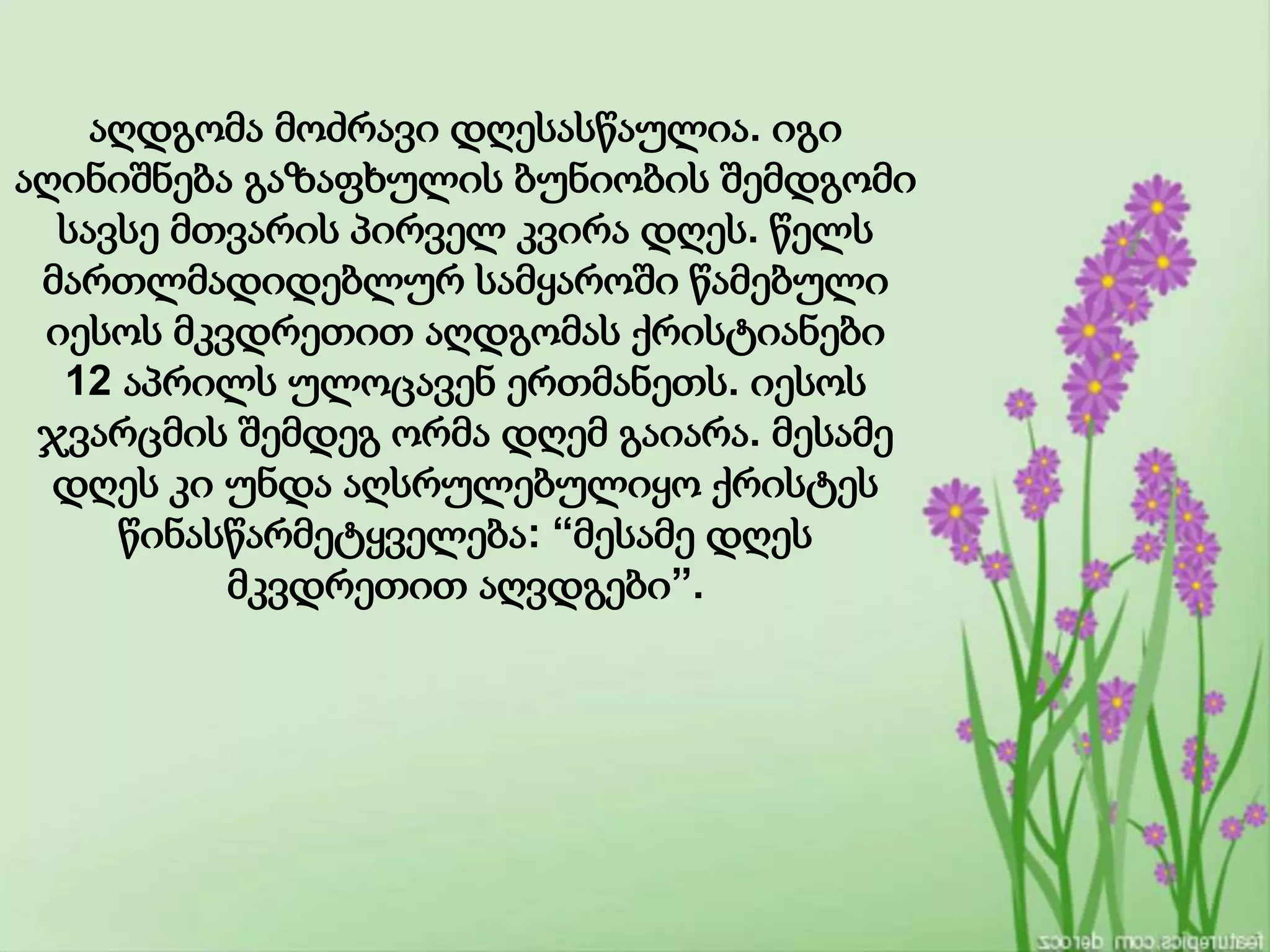 აღდგომა მოძრავი დღესასწაულია. იგი
აღინიშნება გაზაფხულის ბუნიობის შემდგომი
სავსე მთვარის პირველ კვირა დღეს. წელს
მართლმადიდებლურ სამყაროში წამებული
იესოს მკვდრეთით აღდგომას ქრისტიანები
12 აპრილს ულოცავენ ერთმანეთს. იესოს
ჯვარცმის შემდეგ ორმა დღემ გაიარა. მესამე
დღეს კი უნდა აღსრულებულიყო ქრისტეს
წინასწარმეტყველება: “მესამე დღეს
მკვდრეთით აღვდგები”.
 