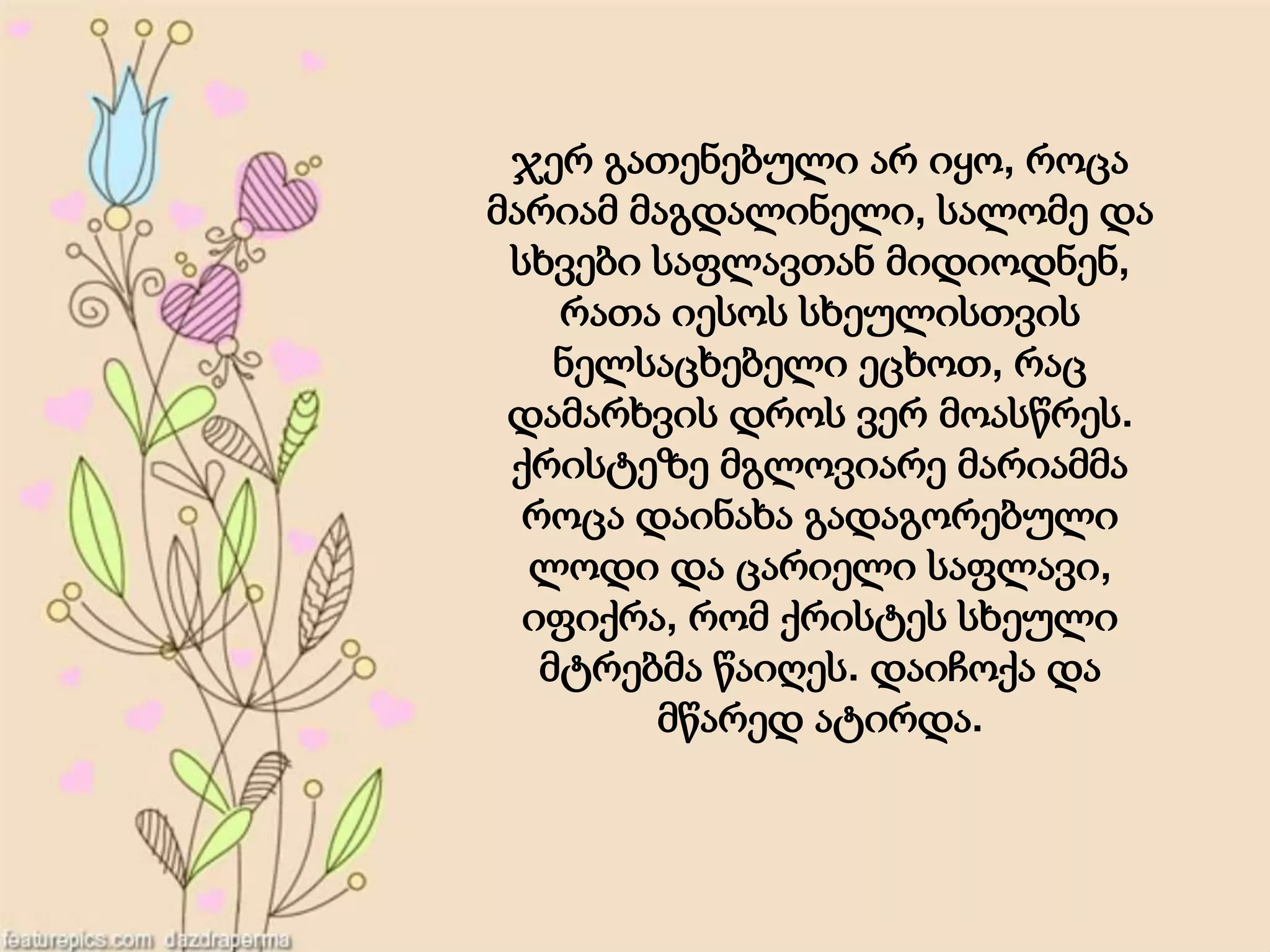 ჯერ გათენებული არ იყო, როცა
მარიამ მაგდალინელი, სალომე და
სხვები საფლავთან მიდიოდნენ,
რათა იესოს სხეულისთვის
ნელსაცხებელი ეცხოთ, რაც
დამარხვის დროს ვერ მოასწრეს.
ქრისტეზე მგლოვიარე მარიამმა
როცა დაინახა გადაგორებული
ლოდი და ცარიელი საფლავი,
იფიქრა, რომ ქრისტეს სხეული
მტრებმა წაიღეს. დაიჩოქა და
მწარედ ატირდა.
 