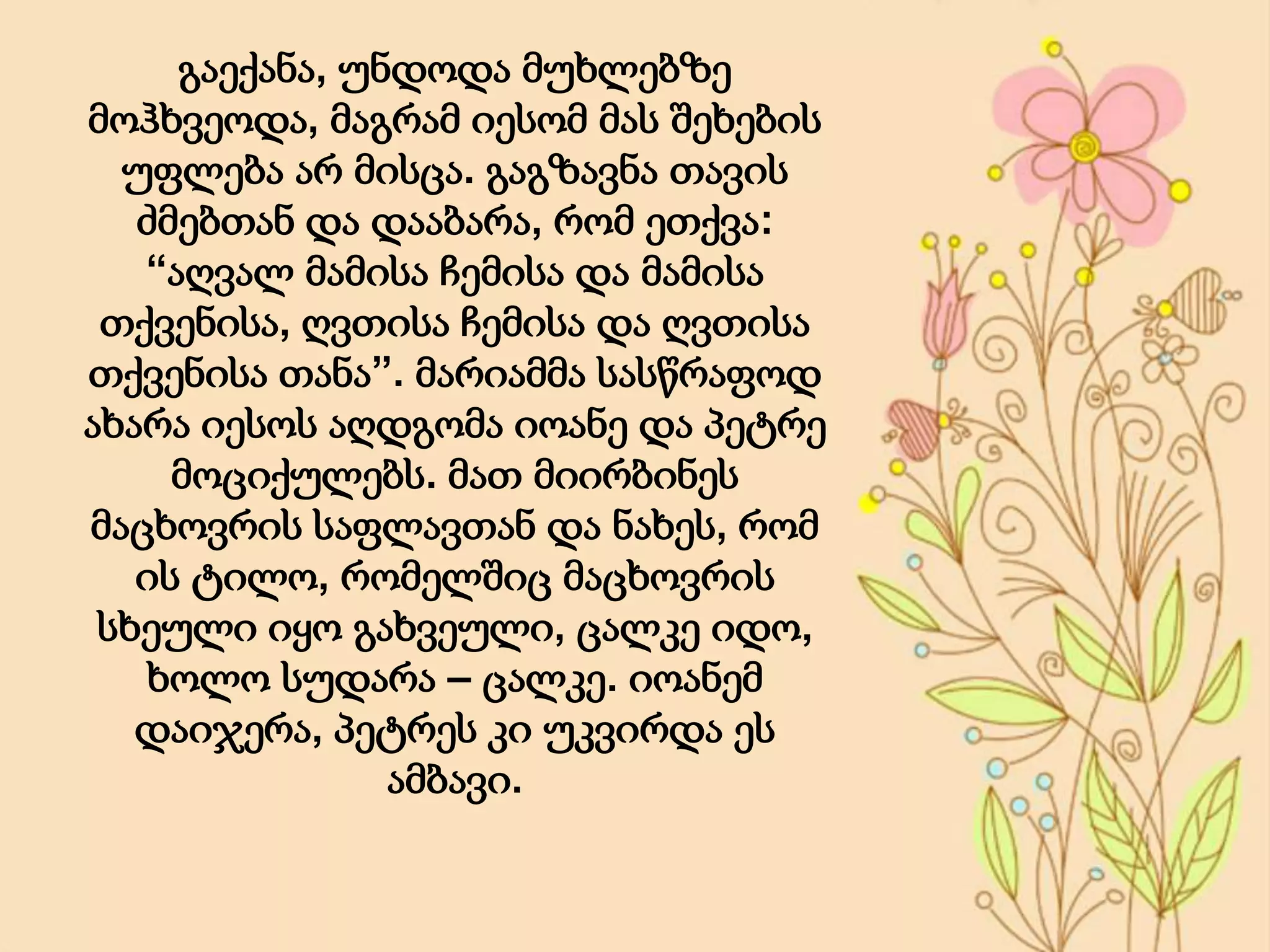 გაექანა, უნდოდა მუხლებზე
მოჰხვეოდა, მაგრამ იესომ მას შეხების
უფლება არ მისცა. გაგზავნა თავის
ძმებთან და დააბარა, რომ ეთქვა:
“აღვალ მამისა ჩემისა და მამისა
თქვენისა, ღვთისა ჩემისა და ღვთისა
თქვენისა თანა”. მარიამმა სასწრაფოდ
ახარა იესოს აღდგომა იოანე და პეტრე
მოციქულებს. მათ მიირბინეს
მაცხოვრის საფლავთან და ნახეს, რომ
ის ტილო, რომელშიც მაცხოვრის
სხეული იყო გახვეული, ცალკე იდო,
ხოლო სუდარა – ცალკე. იოანემ
დაიჯერა, პეტრეს კი უკვირდა ეს
ამბავი.
 