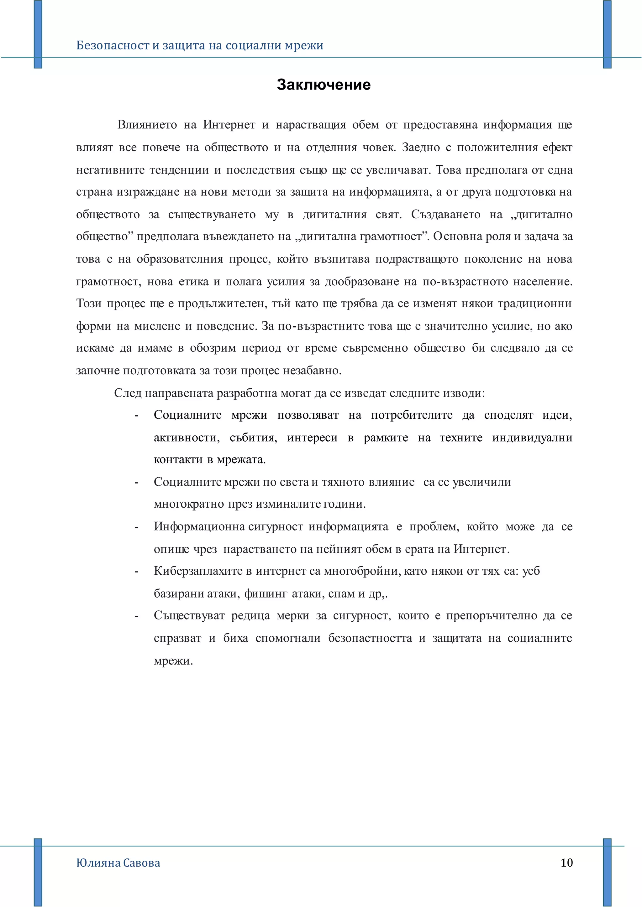 Безопасност и защита на социални мрежи
Юлияна Савова 10
Заключение
Влиянието на Интернет и нарастващия обем от предоставяна информация ще
влияят все повече на обществото и на отделния човек. Заедно с положителния ефект
негативните тенденции и последствия също ще се увеличават. Това предполага от една
страна изграждане на нови методи за защита на информацията, а от друга подготовка на
обществото за съществуването му в дигиталния свят. Създаването на „дигитално
общество” предполага въвеждането на „дигитална грамотност”. Основна роля и задача за
това е на образователния процес, който възпитава подрастващото поколение на нова
грамотност, нова етика и полага усилия за дообразоване на по-възрастното население.
Този процес ще е продължителен, тъй като ще трябва да се изменят някои традиционни
форми на мислене и поведение. За по-възрастните това ще е значително усилие, но ако
искаме да имаме в обозрим период от време съвременно общество би следвало да се
започне подготовката за този процес незабавно.
След направената разработна могат да се изведат следните изводи:
- Социалните мрежи позволяват на потребителите да споделят идеи,
активности, събития, интереси в рамките на техните индивидуални
контакти в мрежата.
- Социалните мрежи по света и тяхното влияние са се увеличили
многократно през изминалите години.
- Информационна сигурност информацията е проблем, който може да се
опише чрез нарастването на нейният обем в ерата на Интернет.
- Киберзаплахите в интернет са многобройни, като някои от тях са: уеб
базирани атаки, фишинг атаки, спам и др,.
- Съществуват редица мерки за сигурност, които е препоръчително да се
спразват и биха спомогнали безопастността и защитата на социалните
мрежи.
 