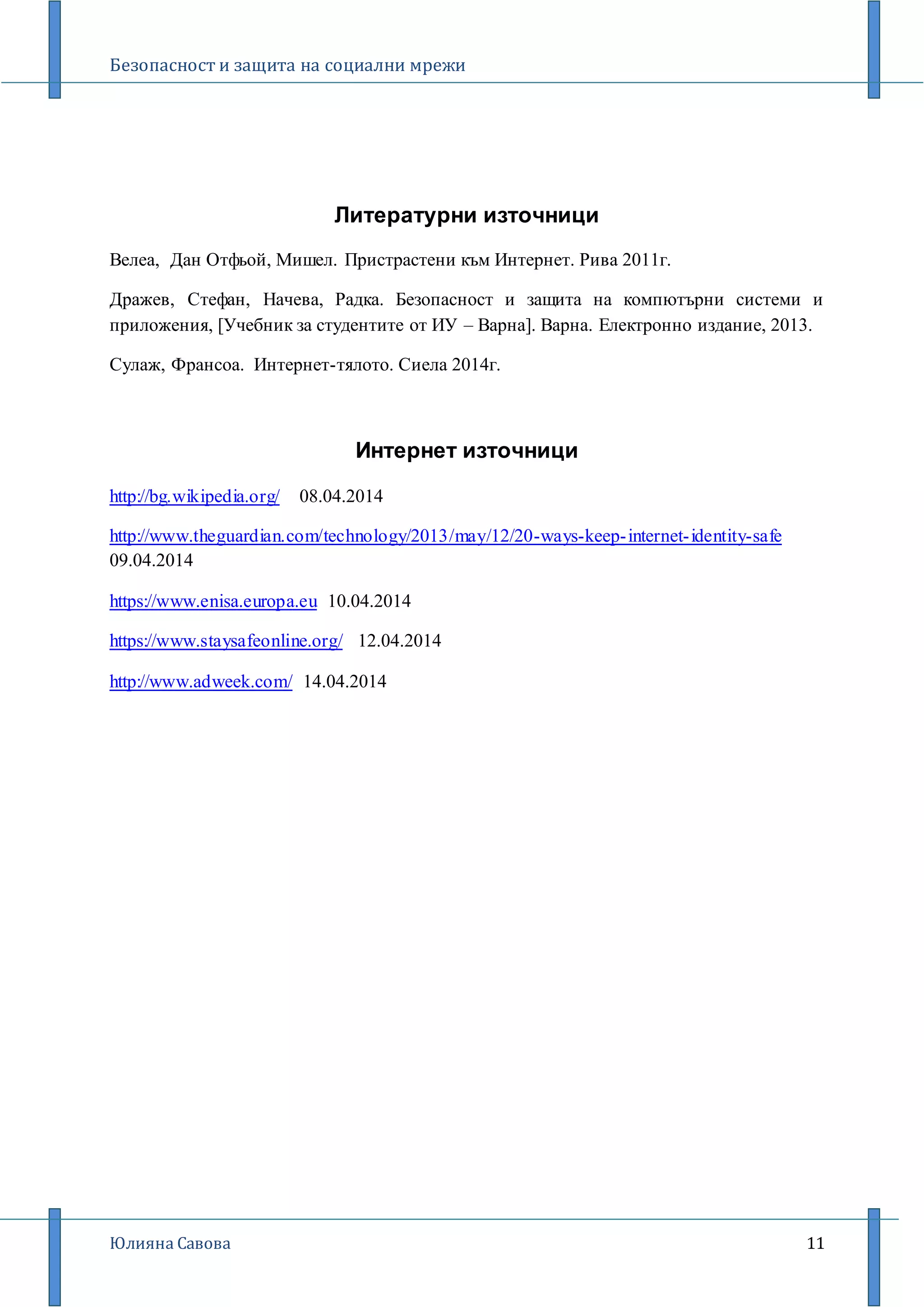 Безопасност и защита на социални мрежи
Юлияна Савова 11
Литературни източници
Велеа, Дан Отфьой, Мишел. Пристрастени към Интернет. Рива 2011г.
Дражев, Стефан, Начева, Радка. Безопасност и защита на компютърни системи и
приложения, [Учебник за студентите от ИУ – Варна]. Варна. Електронно издание, 2013.
Сулаж, Франсоа. Интернет-тялото. Сиела 2014г.
Интернет източници
http://bg.wikipedia.org/ 08.04.2014
http://www.theguardian.com/technology/2013/may/12/20-ways-keep-internet-identity-safe
09.04.2014
https://www.enisa.europa.eu 10.04.2014
https://www.staysafeonline.org/ 12.04.2014
http://www.adweek.com/ 14.04.2014
 