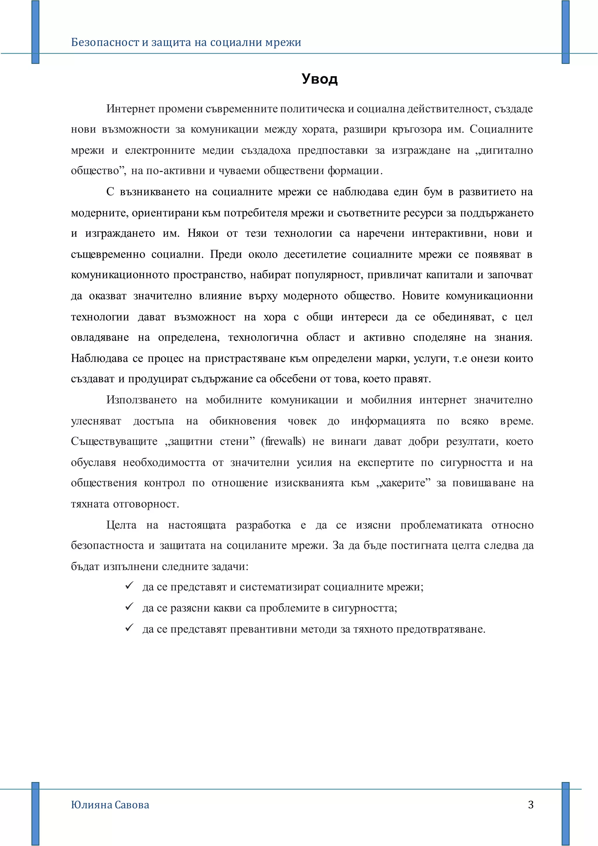 Безопасност и защита на социални мрежи
Юлияна Савова 3
Увод
Интернет промени съвременните политическа и социална действителност, създаде
нови възможности за комуникации между хората, разшири кръгозора им. Социалните
мрежи и електронните медии създадоха предпоставки за изграждане на „дигитално
общество”, на по-активни и чуваеми обществени формации.
С възникването на социалните мрежи се наблюдава един бум в развитието на
модерните, ориентирани към потребителя мрежи и съответните ресурси за поддържането
и изграждането им. Някои от тези технологии са наречени интерактивни, нови и
същевременно социални. Преди около десетилетие социалните мрежи се появяват в
комуникационното пространство, набират популярност, привличат капитали и започват
да оказват значително влияние върху модерното общество. Новите комуникационни
технологии дават възможност на хора с общи интереси да се обединяват, с цел
овладяване на определена, технологична област и активно споделяне на знания.
Наблюдава се процес на пристрастяване към определени марки, услуги, т.е онези които
създават и продуцират съдържание са обсебени от това, което правят.
Използването на мобилните комуникации и мобилния интернет значително
улесняват достъпа на обикновения човек до информацията по всяко време.
Съществуващите „защитни стени” (firewalls) не винаги дават добри резултати, което
обуславя необходимостта от значителни усилия на експертите по сигурността и на
обществения контрол по отношение изискванията към „хакерите” за повишаване на
тяхната отговорност.
Целта на настоящата разработка е да се изясни проблематиката относно
безопастноста и защитата на социланите мрежи. За да бъде постигната целта следва да
бъдат изпълнени следните задачи:
 да се представят и систематизират социалните мрежи;
 да се разясни какви са проблемите в сигурността;
 да се представят превантивни методи за тяхното предотвратяване.
 