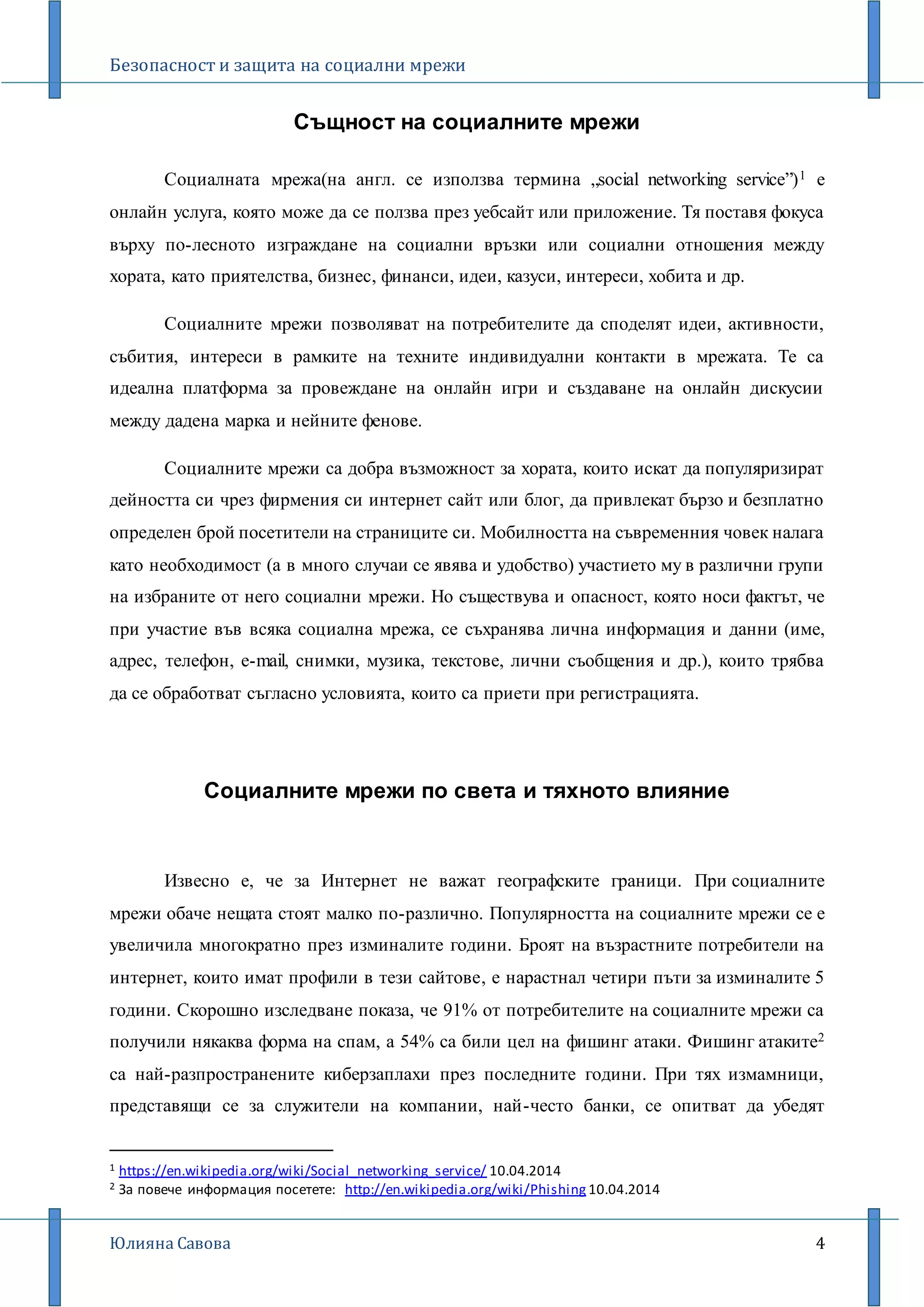 Безопасност и защита на социални мрежи
Юлияна Савова 4
Същност на социалните мрежи
Социалната мрежа(на англ. се използва термина „social networking service”)1 е
онлайн услуга, която може да се ползва през уебсайт или приложение. Тя поставя фокуса
върху по-лесното изграждане на социални връзки или социални отношения между
хората, като приятелства, бизнес, финанси, идеи, казуси, интереси, хобита и др.
Социалните мрежи позволяват на потребителите да споделят идеи, активности,
събития, интереси в рамките на техните индивидуални контакти в мрежата. Те са
идеална платформа за провеждане на онлайн игри и създаване на онлайн дискусии
между дадена марка и нейните фенове.
Социалните мрежи са добра възможност за хората, които искат да популяризират
дейността си чрез фирмения си интернет сайт или блог, да привлекат бързо и безплатно
определен брой посетители на страниците си. Мобилността на съвременния човек налага
като необходимост (а в много случаи се явява и удобство) участието му в различни групи
на избраните от него социални мрежи. Но съществува и опасност, която носи фактът, че
при участие във всяка социална мрежа, се съхранява лична информация и данни (име,
адрес, телефон, e-mail, снимки, музика, текстове, лични съобщения и др.), които трябва
да се обработват съгласно условията, които са приети при регистрацията.
Социалните мрежи по света и тяхното влияние
Извесно е, че за Интернет не важат географските граници. При социалните
мрежи обаче нещата стоят малко по-различно. Популярността на социалните мрежи се е
увеличила многократно през изминалите години. Броят на възрастните потребители на
интернет, които имат профили в тези сайтове, е нарастнал четири пъти за изминалите 5
години. Скорошно изследване показа, че 91% от потребителите на социалните мрежи са
получили някаква форма на спам, а 54% са били цел на фишинг атаки. Фишинг атаките2
са най-разпространените киберзаплахи през последните години. При тях измамници,
представящи се за служители на компании, най-често банки, се опитват да убедят
1 https://en.wikipedia.org/wiki/Social_networking_service/ 10.04.2014
2 За повече информация посетете: http://en.wikipedia.org/wiki/Phishing 10.04.2014
 