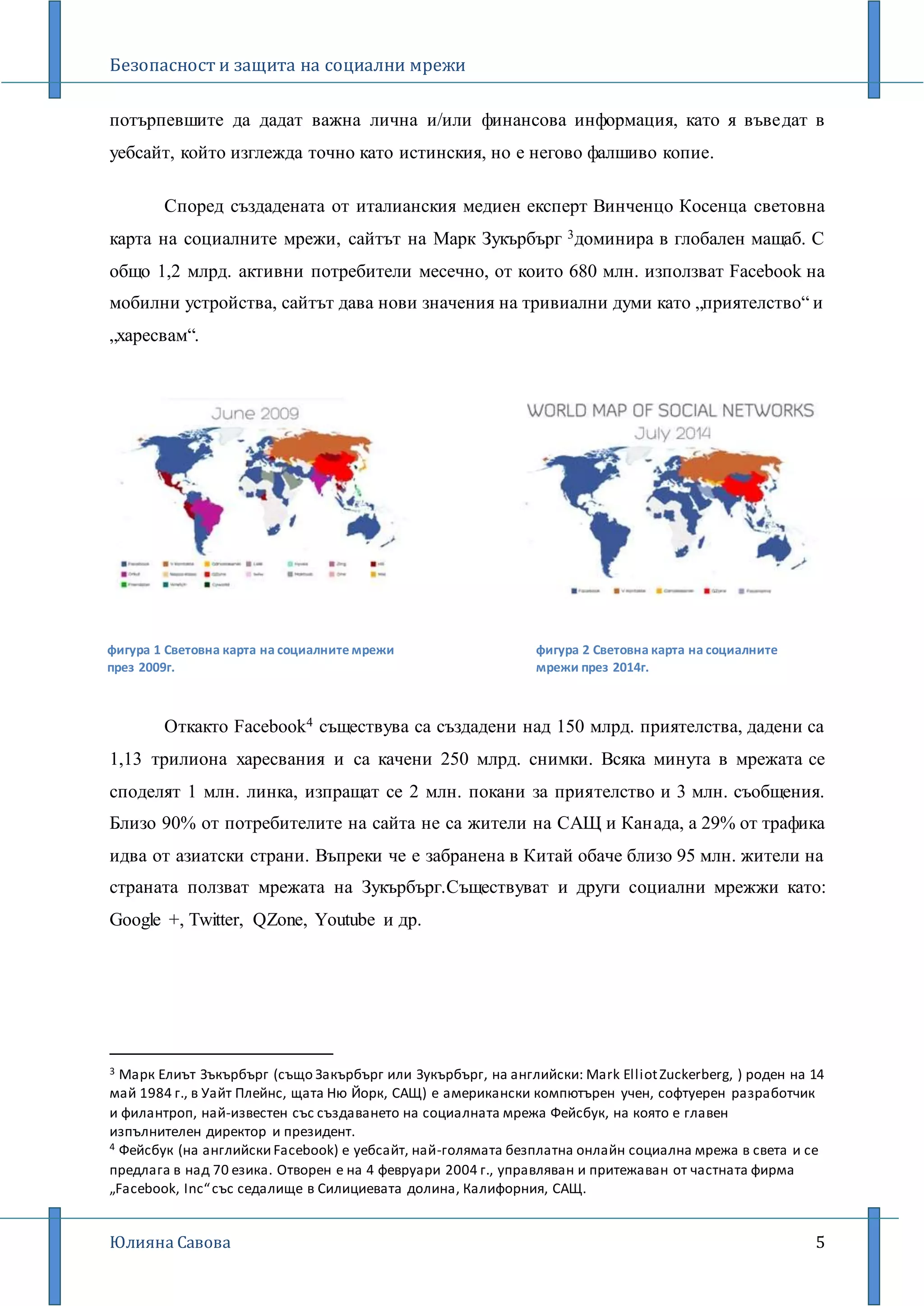 Безопасност и защита на социални мрежи
Юлияна Савова 5
потърпевшите да дадат важна лична и/или финансова информация, като я въведат в
уебсайт, който изглежда точно като истинския, но е негово фалшиво копие.
Според създадената от италианския медиен експерт Винченцо Косенца световна
карта на социалните мрежи, сайтът на Марк Зукърбърг 3доминира в глобален мащаб. С
общо 1,2 млрд. активни потребители месечно, от които 680 млн. използват Facebook на
мобилни устройства, сайтът дава нови значения на тривиални думи като „приятелство“ и
„харесвам“.
Откакто Facebook4 съществува са създадени над 150 млрд. приятелства, дадени са
1,13 трилиона харесвания и са качени 250 млрд. снимки. Всяка минута в мрежата се
споделят 1 млн. линка, изпращат се 2 млн. покани за приятелство и 3 млн. съобщения.
Близо 90% от потребителите на сайта не са жители на САЩ и Канaда, a 29% от трафика
идва от азиатски страни. Въпреки че е забранена в Китай обаче близо 95 млн. жители на
страната ползват мрежата на Зукърбърг.Съществуват и други социални мрежжи като:
Google +, Twitter, QZone, Youtube и др.
3 Марк Елиът Зъкърбърг (също Закърбърг или Зукърбърг, на английски: Mark ElliotZuckerberg, ) роден на 14
май 1984 г., в Уайт Плейнс, щата Ню Йорк, САЩ) е американски компютърен учен, софтуерен разработчик
и филантроп, най-известен със създаването на социалната мрежа Фейсбук, на която е главен
изпълнителен директор и президент.
4 Фейсбук (на английскиFacebook) е уебсайт, най-голямата безплатна онлайн социална мрежа в света и се
предлага в над 70 езика. Отворен е на 4 февруари 2004 г., управляван и притежаван от частната фирма
„Facebook, Inc“със седалище в Силициевата долина, Калифорния, САЩ.
фигура 1 Световна карта на социалните мрежи
през 2009г.
фигура 2 Световна карта на социалните
мрежи през 2014г.
 