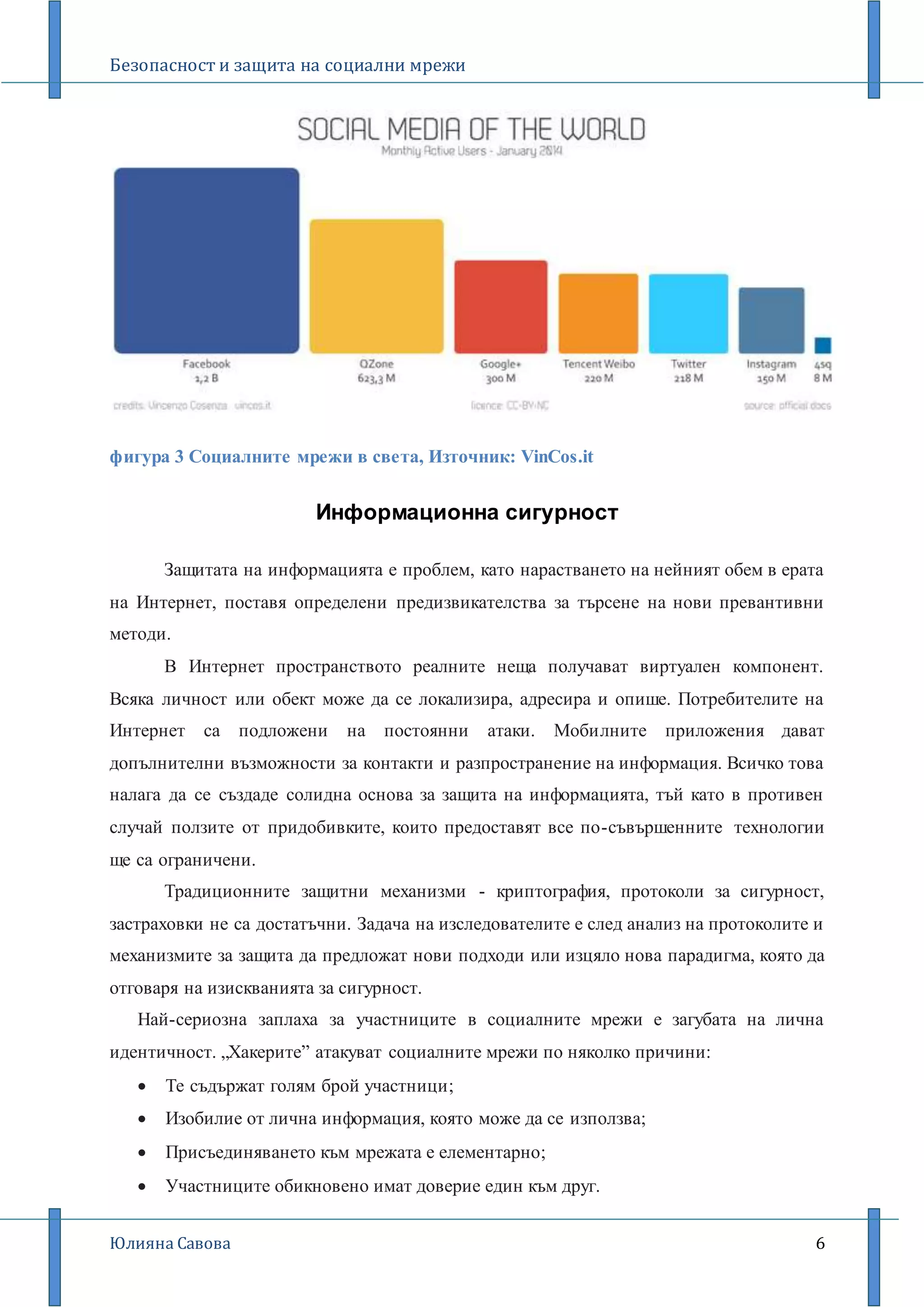Безопасност и защита на социални мрежи
Юлияна Савова 6
фигура 3 Социалните мрежи в света, Източник: VinCos.it
Информационна сигурност
Защитата на информацията е проблем, като нарастването на нейният обем в ерата
на Интернет, поставя определени предизвикателства за търсене на нови превантивни
методи.
В Интернет пространството реалните неща получават виртуален компонент.
Всяка личност или обект може да се локализира, адресира и опише. Потребителите на
Интернет са подложени на постоянни атаки. Мобилните приложения дават
допълнителни възможности за контакти и разпространение на информация. Всичко това
налага да се създаде солидна основа за защита на информацията, тъй като в противен
случай ползите от придобивките, които предоставят все по-съвършенните технологии
ще са ограничени.
Традиционните защитни механизми - криптография, протоколи за сигурност,
застраховки не са достатъчни. Задача на изследователите е след анализ на протоколите и
механизмите за защита да предложат нови подходи или изцяло нова парадигма, която да
отговаря на изискванията за сигурност.
Най-сериозна заплаха за участниците в социалните мрежи е загубата на лична
идентичност. „Хакерите” атакуват социалните мрежи по няколко причини:
 Те съдържат голям брой участници;
 Изобилие от лична информация, която може да се използва;
 Присъединяването към мрежата е елементарно;
 Участниците обикновено имат доверие един към друг.
 