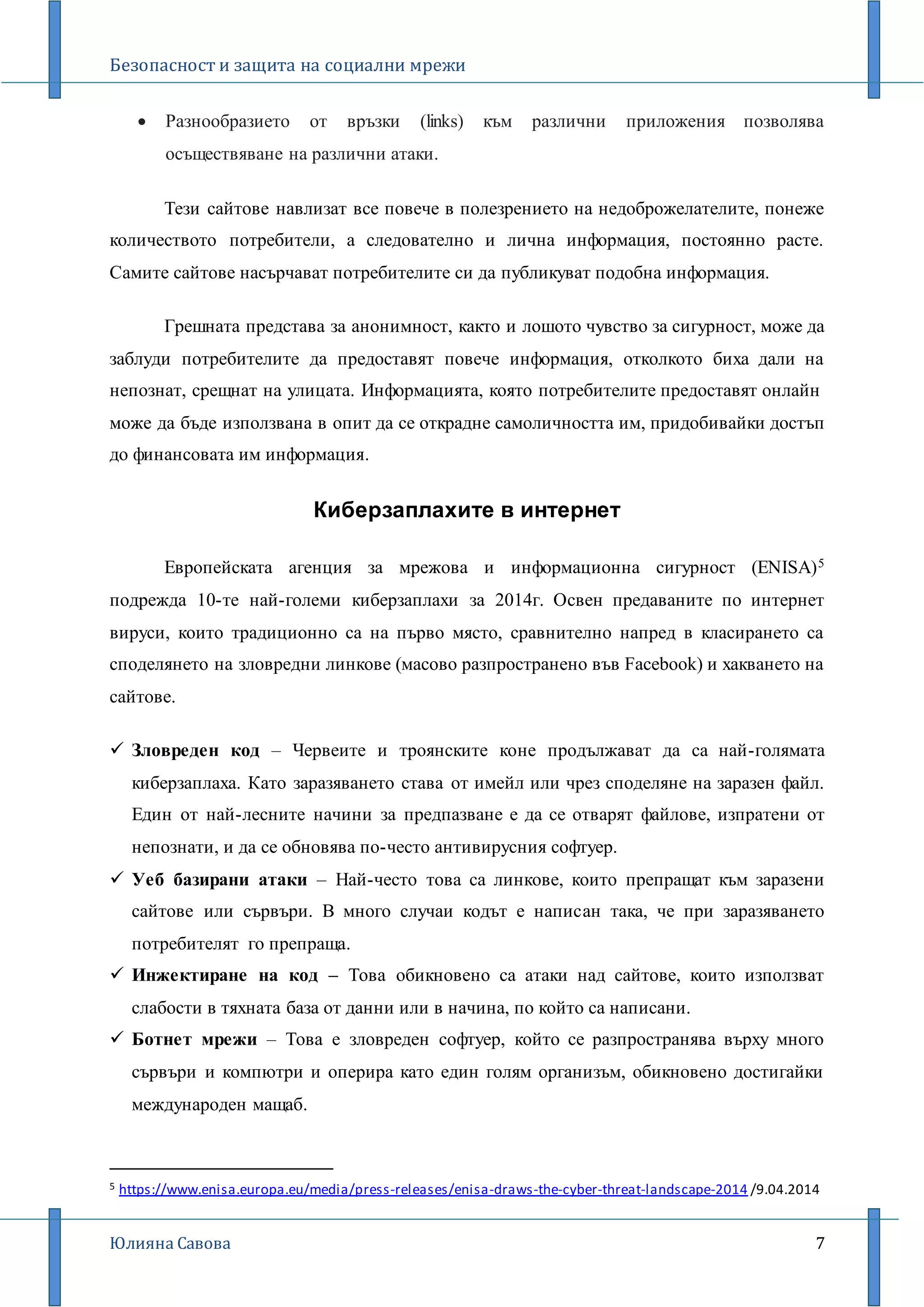 Безопасност и защита на социални мрежи
Юлияна Савова 7
 Разнообразието от връзки (links) към различни приложения позволява
осъществяване на различни атаки.
Тези сайтове навлизат все повече в полезрението на недоброжелателите, понеже
количеството потребители, а следователно и лична информация, постоянно расте.
Самите сайтове насърчават потребителите си да публикуват подобна информация.
Грешната представа за анонимност, както и лошото чувство за сигурност, може да
заблуди потребителите да предоставят повече информация, отколкото биха дали на
непознат, срещнат на улицата. Информацията, която потребителите предоставят онлайн
може да бъде използвана в опит да се открадне самоличността им, придобивайки достъп
до финансовата им информация.
Киберзаплахите в интернет
Европейската агенция за мрежова и информационна сигурност (ENISA)5
подрежда 10-те най-големи киберзаплахи за 2014г. Освен предаваните по интернет
вируси, които традиционно са на първо място, сравнително напред в класирането са
споделянето на зловредни линкове (масово разпространено във Facebook) и хакването на
сайтове.
 Зловреден код – Червеите и троянските коне продължават да са най-голямата
киберзаплаха. Като заразяването става от имейл или чрез споделяне на заразен файл.
Един от най-лесните начини за предпазване е да се отварят файлове, изпратени от
непознати, и да се обновява по-често антивирусния софтуер.
 Уеб базирани атаки – Най-често това са линкове, които препращат към заразени
сайтове или сървъри. В много случаи кодът е написан така, че при заразяването
потребителят го препраща.
 Инжектиране на код – Това обикновено са атаки над сайтове, които използват
слабости в тяхната база от данни или в начина, по който са написани.
 Ботнет мрежи – Това е зловреден софтуер, който се разпространява върху много
сървъри и компютри и оперира като един голям организъм, обикновено достигайки
международен мащаб.
5 https://www.enisa.europa.eu/media/press-releases/enisa-draws-the-cyber-threat-landscape-2014 /9.04.2014
 