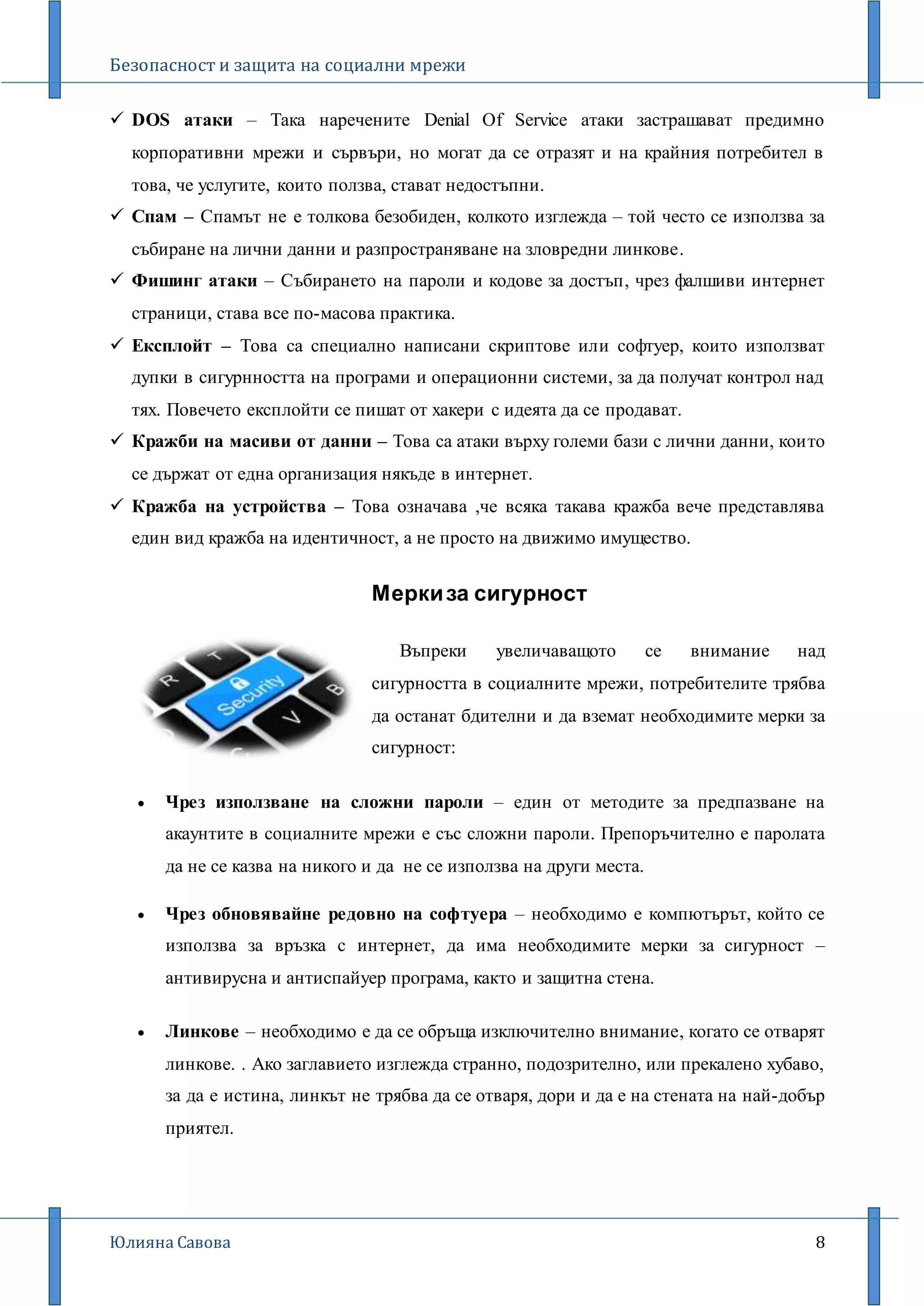 Безопасност и защита на социални мрежи
Юлияна Савова 8
 DOS атаки – Така наречените Denial Of Service атаки застрашават предимно
корпоративни мрежи и сървъри, но могат да се отразят и на крайния потребител в
това, че услугите, които ползва, стават недостъпни.
 Спам – Спамът не е толкова безобиден, колкото изглежда – той често се използва за
събиране на лични данни и разпространяване на зловредни линкове.
 Фишинг атаки – Събирането на пароли и кодове за достъп, чрез фалшиви интернет
страници, става все по-масова практика.
 Експлойт – Това са специално написани скриптове или софтуер, които използват
дупки в сигурнността на програми и операционни системи, за да получат контрол над
тях. Повечето експлойти се пишат от хакери с идеята да се продават.
 Кражби на масиви от данни – Това са атаки върху големи бази с лични данни, които
се държат от една организация някъде в интернет.
 Кражба на устройства – Това означава ,че всяка такава кражба вече представлява
един вид кражба на идентичност, а не просто на движимо имущество.
Меркиза сигурност
Въпреки увеличаващото се внимание над
сигурността в социалните мрежи, потребителите трябва
да останат бдителни и да вземат необходимите мерки за
сигурност:
 Чрез използване на сложни пароли – един от методите за предпазване на
акаунтите в социалните мрежи е със сложни пароли. Препоръчително е паролата
да не се казва на никого и да не се използва на други места.
 Чрез обновявайне редовно на софтуера – необходимо е компютърът, който се
използва за връзка с интернет, да има необходимите мерки за сигурност –
антивирусна и антиспайуер програма, както и защитна стена.
 Линкове – необходимо е да се обръща изключително внимание, когато се отварят
линкове. . Ако заглавието изглежда странно, подозрително, или прекалено хубаво,
за да е истина, линкът не трябва да се отваря, дори и да е на стената на най-добър
приятел.
 