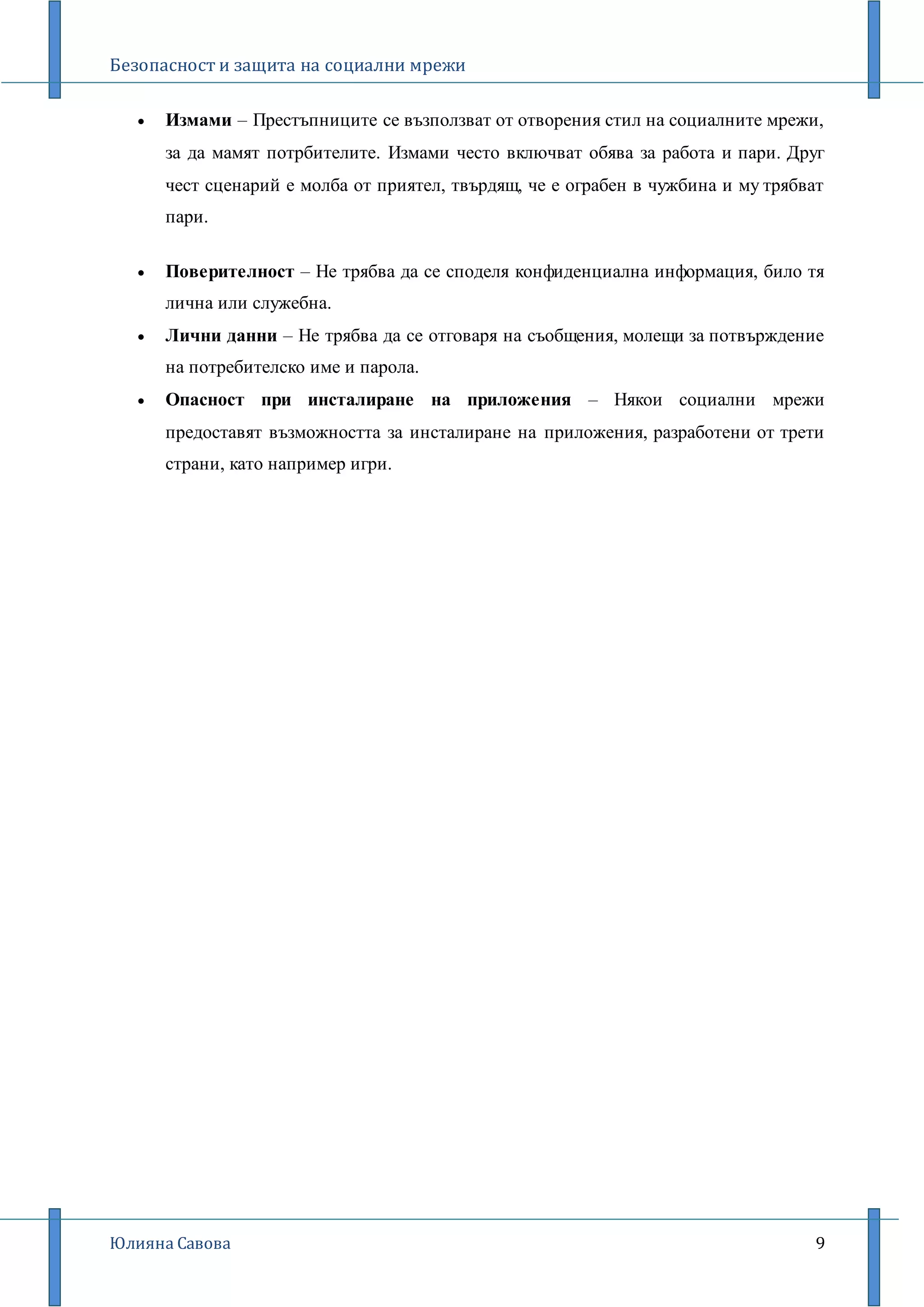 Безопасност и защита на социални мрежи
Юлияна Савова 9
 Измами – Престъпниците се възползват от отворения стил на социалните мрежи,
за да мамят потрбителите. Измами често включват обява за работа и пари. Друг
чест сценарий е молба от приятел, твърдящ, че е ограбен в чужбина и му трябват
пари.
 Поверителност – Не трябва да се споделя конфиденциална информация, било тя
лична или служебна.
 Лични данни – Не трябва да се отговаря на съобщения, молещи за потвърждение
на потребителско име и парола.
 Опасност при инсталиране на приложения – Някои социални мрежи
предоставят възможността за инсталиране на приложения, разработени от трети
страни, като например игри.
 