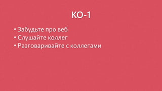 КО-1
• Забудьте про веб
• Слушайте коллег
• Разговаривайте с коллегами
 
