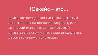 Юзкейс – это…
описание поведения системы, которым
она отвечает на внешние запросы, или
сценарий использования, который
описывает, «кто» и «что» может сделать с
рассматриваемой системой.
 