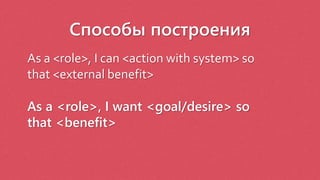 Способы построения
As a <role>, I can <action with system> so
that <external benefit>
As a <role>, I want <goal/desire> so
that <benefit>
 