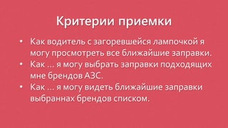 Критерии приемки
• Как водитель с загоревшейся лампочкой я
могу просмотреть все ближайшие заправки.
• Как … я могу выбрать заправки подходящих
мне брендов АЗС.
• Как … я могу видеть ближайшие заправки
выбраннах брендов списком.
 