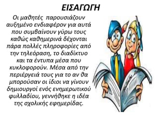ΕΙΣΑΓΩΓΗ
Οι μαθητές παρουσιάζουν
αυξημένο ενδιαφέρον για αυτά
που συμβαίνουν γύρω τους
καθώς καθημερινά δέχονται
πάρα πολλές πληροφορίες από
την τηλεόραση, το διαδίκτυο
και τα έντυπα μέσα που
κυκλοφορούν. Μέσα από την
περιέργειά τους για το αν θα
μπορούσαν οι ίδιοι να γίνουν
δημιουργοί ενός ενημερωτικού
φυλλαδίου, γεννήθηκε η ιδέα
της σχολικής εφημερίδας.
 