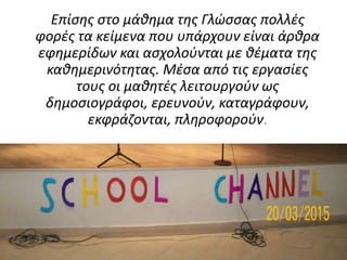 Επίσης στο μάθημα της Γλώσσας πολλές
φορές τα κείμενα που υπάρχουν είναι άρθρα
εφημερίδων και ασχολούνται με θέματα της
καθημερινότητας. Μέσα από τις εργασίες
τους οι μαθητές λειτουργούν ως
δημοσιογράφοι, ερευνούν, καταγράφουν,
εκφράζονται, πληροφορούν.
 