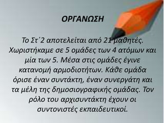 ΟΡΓΑΝΩΣΗ
Το Στ΄2 αποτελείται από 21 μαθητές.
Χωριστήκαμε σε 5 ομάδες των 4 ατόμων και
μία των 5. Μέσα στις ομάδες έγινε
κατανομή αρμοδιοτήτων. Κάθε ομάδα
όρισε έναν συντάκτη, έναν συνεργάτη και
τα μέλη της δημοσιογραφικής ομάδας. Τον
ρόλο του αρχισυντάκτη έχουν οι
συντονιστές εκπαιδευτικοί.
 