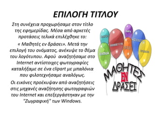 ΕΠΙΛΟΓΗ ΤΙΤΛΟΥ
Στη συνέχεια προχωρήσαμε στον τίτλο
της εφημερίδας. Μέσα από αρκετές
προτάσεις τελικά επιλέχθηκε το:
« Μαθητές εν δράσει». Μετά την
επιλογή του ονόματος, ανέκυψε το θέμα
του λογότυπου. Αφού αναζητήσαμε στο
Internet αντίστοιχες φωτογραφίες
καταλήξαμε σε ένα clipart με μπαλόνια
που φιλοτεχνήσαμε αναλόγως.
Οι εικόνες προέκυψαν από αναζητήσεις
στις μηχανές αναζήτησης φωτογραφιών
του Internet και επεξεργάστηκαν με την
"Ζωγραφική" των Windows.
 