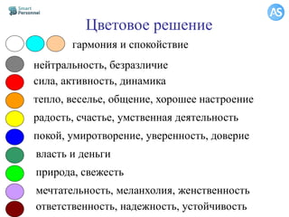 Цветовое решение
гармония и спокойствие
нейтральность, безразличие
сила, активность, динамика
тепло, веселье, общение, хорошее настроение
радость, счастье, умственная деятельность
покой, умиротворение, уверенность, доверие
власть и деньги
природа, свежесть
мечтательность, меланхолия, женственность
ответственность, надежность, устойчивость
 