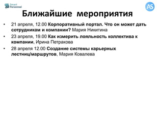 Ближайшие мероприятия
• 21 апреля, 12.00 Корпоративный портал. Что он может дать
сотрудникам и компании? Мария Никитина
• 23 апреля, 19.00 Как измерить лояльность коллектива к
компании, Ирина Петракова
• 28 апреля 12.00 Создание системы карьерных
лестниц/маршрутов, Мария Ковалева
 