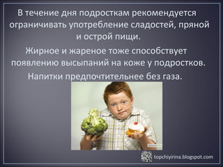 topchiyirina.blogspot.com
В течение дня подросткам рекомендуется
ограничивать употребление сладостей, пряной
и острой пищи.
Жирное и жареное тоже способствует
появлению высыпаний на коже у подростков.
Напитки предпочтительнее без газа.
 