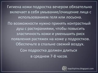 topchiyirina.blogspot.com
Гигиена кожи подростка вечером обязательно
включает в себя умывание/очищение лица с
использованием геля или лосьона.
По возможности нужно принять контрастный
душ с растираниями, чтобы повысить
эластичность кожи и уменьшить риск
появления растяжек на коже у подростков.
Обеспечьте в спальне свежий воздух.
Сон подростка должен длиться
в среднем 7-8 часов.
 
