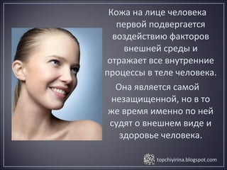 topchiyirina.blogspot.com
Кожа на лице человека
первой подвергается
воздействию факторов
внешней среды и
отражает все внутренние
процессы в теле человека.
Она является самой
незащищенной, но в то
же время именно по ней
судят о внешнем виде и
здоровье человека.
 