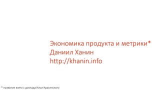 Экономика продукта и метрики*
Даниил Ханин
http://khanin.info
* название взято с доклада Ильи Красинского
 