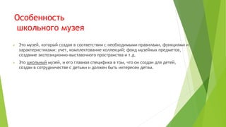 Особенность
школьного музея
 Это музей, который создан в соответствии с необходимыми правилами, функциями и
характеристиками: учет, комплектование коллекций; фонд музейных предметов,
создание экспозиционно-выставочного пространства и т.д.
 Это школьный музей, и его главная специфика в том, что он создан для детей,
создан в сотрудничестве с детьми и должен быть интересен детям.
 