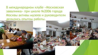 В международном клубе «Московская
завалинка» при школе №2006 города
Москвы активы музеев и руководители
делились опытом работы.
 
