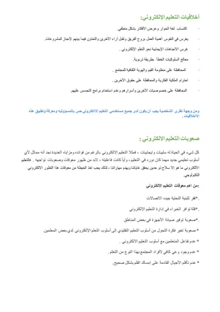 :‫اإللكتروني‬ ‫التعليم‬ ‫أخالقيات‬
·‫اكتساب‬.‫منطقي‬ ‫بشكل‬ ‫األفكار‬ ‫وعرض‬ ‫الحوار‬ ‫لغة‬
·‫النفوس‬ ‫في‬ ‫يغرس‬‫المشروعات‬ ‫إلنجاز‬ ‫بينهم‬ ‫فيما‬ ‫والتعاون‬ ‫اآلخرين‬ ‫آراء‬ ‫وتقبل‬ ‫الفريق‬ ‫بروح‬ ‫العمل‬ ‫أهمية‬.
·‫اإللكتروني‬ ‫التعلم‬ ‫نحو‬ ‫اإليجابية‬ ‫االتجاهات‬ ‫غرس‬.
·‫الخطأ‬ ‫السلوكيات‬ ‫معالج‬.‫تربوية‬ ‫بطريقة‬
·‫للمجتمع‬ ‫الثقافية‬ ‫والهوية‬ ‫القيم‬ ‫منظومة‬ ‫على‬ ‫المحافظة‬.
·‫اآلخرين‬ ‫حقوق‬ ‫على‬ ‫والمحافظة‬ ‫الفكرية‬ ‫الملكية‬ ‫احترام‬.
·‫عليهم‬ ‫التجسس‬ ‫برامج‬ ‫استخدام‬ ‫وعدم‬ ‫وأسرارهم‬ ‫اآلخرين‬ ‫خصوصيات‬ ‫على‬ ‫المحافظة‬.
‫هذه‬ ‫وتطبيق‬ ‫ومعرفة‬ ‫بالمسؤوليه‬ ‫حس‬ ‫االالكتروني‬ ‫التعليم‬ ‫مستخدمي‬ ‫جميع‬ ‫لدى‬ ‫يكون‬ ‫أن‬ ‫يجب‬ ‫الشخصية‬ ‫نظري‬ ‫وجهة‬ ‫ومن‬
‫االأخالقي‬. ‫ات‬
: ‫االلكتروني‬ ‫التعليم‬ ‫صعوبات‬
‫العديدة‬ ‫ومزاياه‬ ‫فوائده‬ ‫من‬ ‫بالرغم‬ ‫االلكتروني‬ ‫التعليم‬ ‫فمثال‬ ، ‫وايجابيات‬ ‫سلبيات‬ ‫له‬ ‫الحياة‬ ‫في‬ ‫شيء‬ ‫كل‬‫ألي‬ ‫مماثل‬ ‫أنه‬ ‫نجد‬
‫تواجهه‬ ‫وصعوبات‬ ‫معوقات‬ ‫ظهور‬ ‫من‬ ‫البد‬ ، ‫فاعليته‬ ‫كانت‬ ً‫ا‬‫وأي‬ ، ‫التعليم‬ ‫في‬ ‫دوره‬ ‫كان‬ ‫مهما‬ ‫جديد‬ ‫تعليمي‬ ‫أسلوب‬.‫فالتعليم‬
‫االلكتروني‬ ‫التطور‬ ‫هذا‬ ‫معوقات‬ ‫من‬ ‫الحيطة‬ ‫اخذ‬ ‫يجب‬ ‫لذلك‬ ، ‫مهاراتنا‬ ‫ويهدم‬ ‫غاياتنا‬ ‫يحقق‬ ‫حدين‬ ‫ذو‬ ‫سالح‬ ‫إال‬ ‫هو‬ ‫ما‬ ‫االلكتروني‬
.‫التكنولوجي‬
‫االلكتروني‬ ‫التعليم‬ ‫معوقات‬ ‫اهم‬ ‫:من‬
‫االتصاالت‬ ‫جيده‬ ‫التحتية‬ ‫للبنية‬ ‫.*فقر‬
‫اإللكتروني‬ ‫التعليم‬ ‫إدارة‬ ‫في‬ ‫الخبراء‬ ‫توافر‬ ‫.*قلة‬
*‫المناطق‬ ‫بعض‬ ‫في‬ ‫األجهزة‬ ‫صيانة‬ ‫توفير‬ ‫صعوبة‬ .
.‫المعلمين‬ ‫بعض‬ ‫لدي‬ ‫اإللكتروني‬ ‫التعلم‬ ‫أسلوب‬ ‫إلى‬ ‫التقليدي‬ ‫التعليم‬ ‫أسلوب‬ ‫من‬ ‫التحول‬ ‫فكرة‬ ‫تغير‬ ‫صعوبة‬ *
. ‫االلكتروني‬ ‫التعليم‬ ‫أسلوب‬ ‫مع‬ ‫المتعلمين‬ ‫تفاعل‬ ‫عدم‬ *
. ‫التعلم‬ ‫من‬ ‫النوع‬ ‫بهذا‬ ‫المجتمع‬ ‫ألفراد‬ ‫كافي‬ ‫وعي‬ ‫وجود‬ ‫عدم‬ *
‫عدم‬ *.‫صحيح‬ ‫بشكل‬ ‫القلم‬ ‫إمساك‬ ‫على‬ ‫القادمة‬ ‫األجيال‬ ‫تأقلم‬.
 