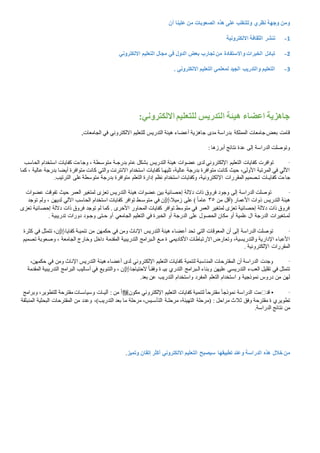 ‫أن‬ ‫علينا‬ ‫من‬ ‫الصعوبات‬ ‫هذه‬ ‫على‬ ‫وللتغلب‬ ‫نظري‬ ‫وجهة‬ ‫ومن‬
1-‫االلكترونية‬ ‫الثقافة‬ ‫ننشر‬
2-‫االلكتروني‬ ‫التعليم‬ ‫مجال‬ ‫في‬ ‫الدول‬ ‫بعض‬ ‫تجارب‬ ‫من‬ ‫واالستفادة‬ ‫الخبرات‬ ‫تبادل‬
3-‫لمعلمي‬ ‫الجيد‬ ‫والتدريب‬ ‫التعليم‬. ‫االلكتروني‬ ‫التعليم‬
:‫االلكتروني‬ ‫للتعليم‬ ‫التدريس‬ ‫هيئة‬ ‫اعضاء‬ ‫جاهزية‬
,‫الجامعات‬ ‫في‬ ‫االلكتروني‬ ‫للتعليم‬ ‫التدريس‬ ‫هيئة‬ ‫أعضاء‬ ‫جاهزية‬ ‫مدى‬ ‫بدراسة‬ ‫المملكة‬ ‫جامعات‬ ‫بعض‬ ‫قامت‬
‫أبرزها‬ ‫نتائج‬ ‫عدة‬ ‫إلى‬ ‫الدراسة‬ ‫وتوصلت‬:
·‫كفايات‬ ‫توافرت‬‫الحاسب‬ ‫استخدام‬ ‫كفايات‬ ‫وجاءت‬ ، ‫متوسـطة‬ ‫بدرجـة‬ ‫عام‬ ‫بشكل‬ ‫التدريس‬ ‫هيئة‬ ‫عضوات‬ ‫لدى‬ ‫اإللكتروني‬ ‫التعليم‬
‫ك‬ ، ‫عالية‬ ‫بدرجة‬ ‫أيضا‬ ‫متوافرة‬ ‫كانت‬ ‫والتي‬ ‫االنترنت‬ ‫استخدام‬ ‫كفايات‬ ‫تليهـا‬ ،‫عالية‬ ‫بدرجة‬ ‫متوافرة‬ ‫كانت‬ ‫حيث‬ ،‫األولى‬ ‫المرتبة‬ ‫في‬ ‫اآللي‬‫ما‬
‫اإل‬ ‫المقررات‬ ‫تـصميم‬ ‫كفايـات‬ ‫جاءت‬.‫الترتيب‬ ‫على‬ ‫متوسطة‬ ‫بدرجة‬ ‫متوافرة‬ ‫التعلم‬ ‫إدارة‬ ‫نظم‬ ‫استخدام‬ ‫وكفايات‬ ،‫لكترونية‬
·‫عضوات‬ ‫تفوقت‬ ‫حيث‬ ‫العمر‬ ‫لمتغير‬ ‫تعزى‬ ‫التدريس‬ ‫هيئة‬ ‫عضوات‬ ‫بين‬ ‫إحصائية‬ ‫داللة‬ ‫ذات‬ ‫فروق‬ ‫وجود‬ ‫إلى‬ ‫الدراسة‬ ‫توصلت‬
‫من‬ ‫(أقل‬ ‫األعمار‬ ‫ذوات‬ ‫التدريس‬ ‫هيئة‬٣٥‫زميال‬ ‫على‬ ) ً‫ا‬‫عام‬‫متوس‬ ‫في‬ ‫ن‬‫توجد‬ ‫ولم‬ ، ‫لديهن‬ ‫اآللي‬ ‫الحاسب‬ ‫استخدام‬ ‫كفايات‬ ‫توافر‬ ‫ـط‬
‫تعزى‬ ‫إحصائية‬ ‫داللة‬ ‫ذات‬ ‫فروق‬ ‫توجد‬ ‫لم‬ ‫كما‬ . ‫األخرى‬ ‫المحاور‬ ‫كفايات‬ ‫توافر‬ ‫متوسط‬ ‫في‬ ‫العمر‬ ‫لمتغير‬ ‫تعزى‬ ‫إحصائية‬ ‫داللة‬ ‫ذات‬ ‫فروق‬
‫أ‬ ‫الجامعي‬ ‫التعليم‬ ‫في‬ ‫الخبرة‬ ‫أو‬ ‫الدرجة‬ ‫على‬ ‫الحصول‬ ‫مكان‬ ‫أو‬ ‫علمية‬ ‫ال‬ ‫الدرجة‬ ‫لمـتغيرات‬‫تدريبية‬ ‫دورات‬ ‫وجـود‬ ‫حـتى‬ ‫و‬.
·‫كفايا‬ ‫تنميـة‬ ‫من‬ ‫حكمهن‬ ‫في‬ ‫ومن‬ ‫اإلناث‬ ‫التدريس‬ ‫هيئة‬ ‫أعضاء‬ ‫تحد‬ ‫التي‬ ‫المعوقات‬ ‫أن‬ ‫إلى‬ ‫الدراسة‬ ‫توصلت‬‫كثرة‬ ‫في‬ ‫تتمثل‬ ،‫ن‬
‫الجام‬ ‫وخارج‬ ‫داخل‬ ‫المقدمة‬ ‫التدريبية‬ ‫الـبرامج‬ ‫مـع‬ ‫ة‬ ‫األكاديمي‬ ‫االرتباطات‬ ‫وتعارض‬ ،‫والتدريسية‬ ‫اإلدارية‬ ‫األعباء‬‫تصميم‬ ‫وصعوبة‬ ، ‫عة‬
‫اإللكترونية‬ ‫المقررات‬.
·،‫حكمهن‬ ‫في‬ ‫ومن‬ ‫اإلناث‬ ‫التدريس‬ ‫هيئة‬ ‫أعضاء‬ ‫لدى‬ ‫اإللكتروني‬ ‫التعليم‬ ‫كفايات‬ ‫لتنمية‬ ‫المناسبة‬ ‫المقترحات‬ ‫أن‬ ‫الدراسة‬ ‫وجدت‬
‫الحتياجا‬ ً‫ا‬‫وفقـ‬ ‫ة‬ ‫بيـ‬ ‫التدري‬ ‫الـبرامج‬ ‫وبناء‬ ‫عليهن‬ ‫التدريسي‬ ‫العبء‬ ‫تقليل‬ ‫في‬ ‫تتمثل‬‫والتنويع‬ ، ‫ن‬‫المقدمة‬ ‫التدريبية‬ ‫البرامج‬ ‫أساليب‬ ‫في‬
‫بعد‬ ‫عن‬ ‫التدريب‬ ‫واستخدام‬ ‫المفرد‬ ‫التعلم‬ ‫استخدام‬ ‫و‬ ‫نموذجية‬ ‫دروس‬ ‫من‬ ‫لهن‬.
·•‫قد‬‫مكون‬ ‫اإللكتروني‬ ‫التعليم‬ ‫كفايات‬ ‫لتنمية‬ ً‫ا‬‫مقترح‬ ً‫ا‬‫نموذج‬ ‫الدراسة‬ ‫مت‬‫وبرامج‬ ،‫للتطوير‬ ‫مقترحة‬ ‫وسياسـات‬ ‫آليـات‬ : ‫من‬ ً‫ا‬
‫ثال‬ ‫وفق‬ ‫مقترحة‬ ‫ة‬ ‫تطويري‬‫المنبثقة‬ ‫البحثية‬ ‫المقترحات‬ ‫من‬ ‫وعدد‬ ،)‫التدريب‬ ‫بعد‬ ‫ما‬ ‫مرحلة‬ ،‫التأسـيس‬ ‫مرحلـة‬ ،‫التهيئة‬ ‫(مرحلة‬ : ‫مراحل‬ ‫ث‬
.‫الدراسة‬ ‫نتائج‬ ‫من‬
‫هذه‬ ‫خالل‬ ‫من‬‫الدراسة‬‫أكثر‬ ‫االلكتروني‬ ‫التعليم‬ ‫سيصبح‬ ‫تطبيقها‬ ‫وعند‬‫إتقان‬‫وتميز‬.
 