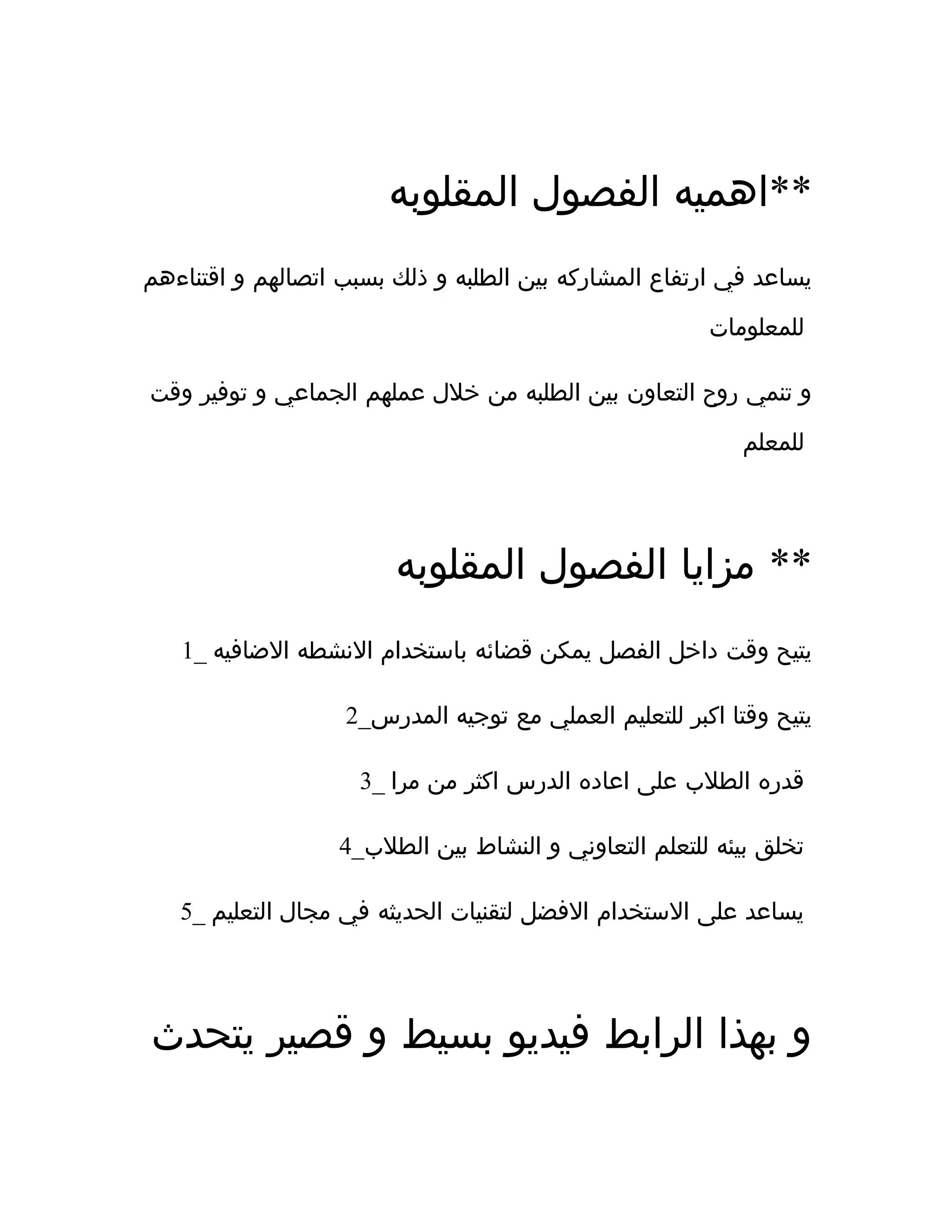 ‫المقلوبه‬ ‫الفصول‬ ‫**اهميه‬
‫اقتناءهم‬ ‫و‬ ‫اتصالهم‬ ‫بسبب‬ ‫ذلك‬ ‫و‬ ‫الطلبه‬ ‫بين‬ ‫المشاركه‬ ‫ارتفاع‬ ‫في‬ ‫يساعد‬
‫للمعلومات‬
‫وقت‬ ‫توفير‬ ‫و‬ ‫الجماعي‬ ‫عملهم‬ ‫خلل‬ ‫من‬ ‫الطلبه‬ ‫بين‬ ‫التعاون‬ ‫روح‬ ‫تنمي‬ ‫و‬
‫للمعلم‬
‫المقلوبه‬ ‫الفصول‬ ‫مزايا‬ **
1_ ‫الضافيه‬ ‫النشطه‬ ‫باستخدام‬ ‫قضائه‬ ‫يمكن‬ ‫الفصل‬ ‫داخل‬ ‫وقت‬ ‫يتيح‬
2_‫المدرس‬ ‫توجيه‬ ‫مع‬ ‫العملي‬ ‫للتعليم‬ ‫اكبر‬ ‫وقتا‬ ‫يتيح‬
3_ ‫مرا‬ ‫من‬ ‫اكثر‬ ‫الدرس‬ ‫اعاده‬ ‫على‬ ‫الطلب‬ ‫قدره‬
4_‫الطلب‬ ‫بين‬ ‫النشاط‬ ‫و‬ ‫التعاوني‬ ‫للتعلم‬ ‫بيئه‬ ‫تخلق‬
5_ ‫التعليم‬ ‫مجال‬ ‫في‬ ‫الحديثه‬ ‫لتقنيات‬ ‫الفضل‬ ‫الستخدام‬ ‫على‬ ‫يساعد‬
‫يتحدث‬ ‫قصير‬ ‫و‬ ‫بسيط‬ ‫فيديو‬ ‫الرابط‬ ‫بهذا‬ ‫و‬
 