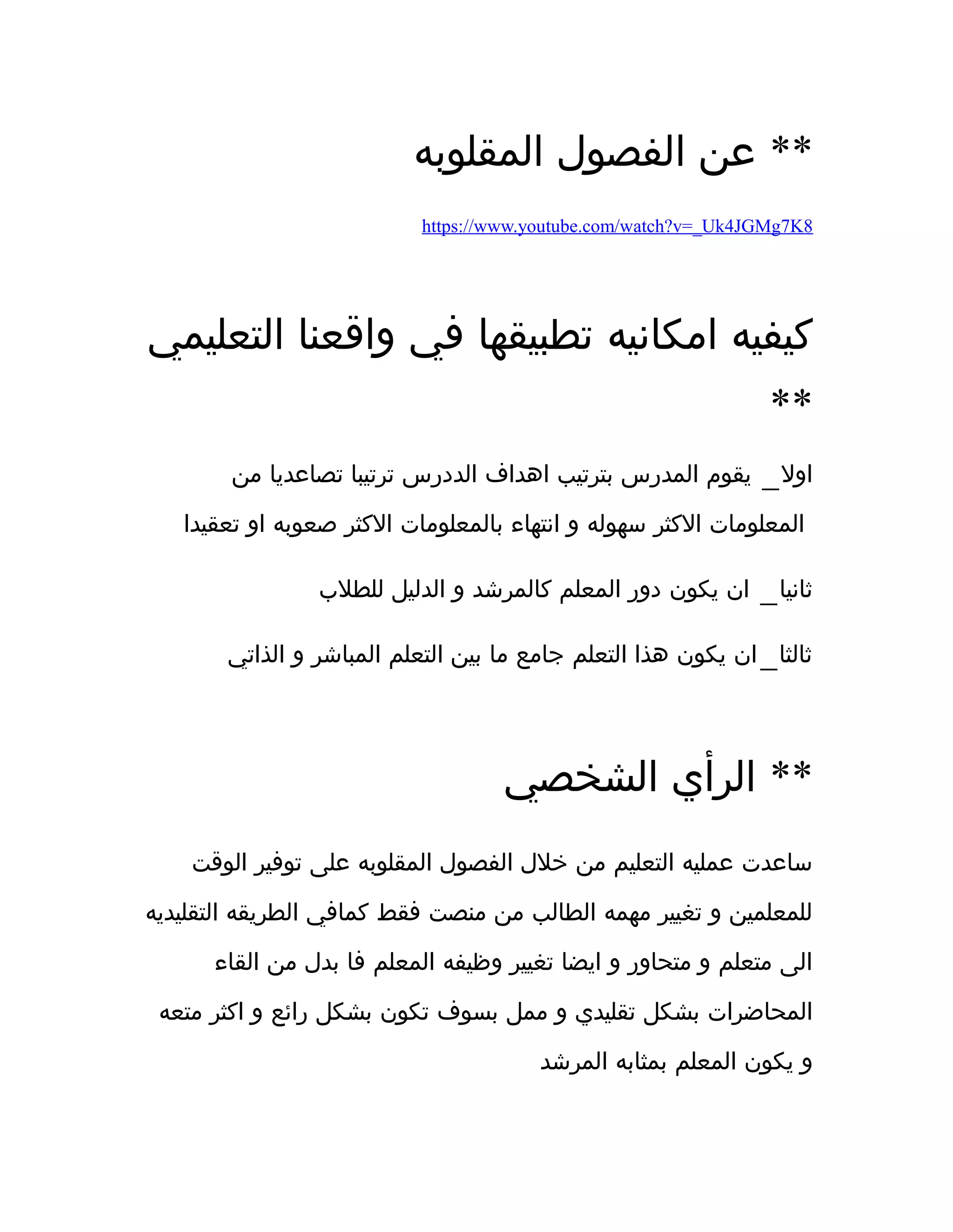 ‫المقلوبه‬ ‫الفصول‬ ‫عن‬ **
https://www.youtube.com/watch?v=_Uk4JGMg7K8
‫التعليمي‬ ‫واقعنا‬ ‫في‬ ‫تطبيقها‬ ‫امكانيه‬ ‫كيفيه‬
**
_‫من‬ ‫تصاعديا‬ ‫ترتيبا‬ ‫الددرس‬ ‫اهداف‬ ‫بترتيب‬ ‫المدرس‬ ‫يقوم‬ ‫اول‬
‫تعقيدا‬ ‫او‬ ‫صعوبه‬ ‫الكثر‬ ‫بالمعلومات‬ ‫انتهاء‬ ‫و‬ ‫سهوله‬ ‫الكثر‬ ‫المعلومات‬
_‫للطلب‬ ‫الدليل‬ ‫و‬ ‫كالمرشد‬ ‫المعلم‬ ‫دور‬ ‫يكون‬ ‫ان‬ ‫ثانيا‬
_‫الذاتي‬ ‫و‬ ‫المباشر‬ ‫التعلم‬ ‫بين‬ ‫ما‬ ‫جامع‬ ‫التعلم‬ ‫هذا‬ ‫يكون‬ ‫ان‬ ‫ثالثا‬
‫الشخصي‬ ‫الرأي‬ **
‫الوقت‬ ‫توفير‬ ‫على‬ ‫المقلوبه‬ ‫الفصول‬ ‫خلل‬ ‫من‬ ‫التعليم‬ ‫عمليه‬ ‫ساعدت‬
‫التقليديه‬ ‫الطريقه‬ ‫كمافي‬ ‫فقط‬ ‫منصت‬ ‫من‬ ‫الطالب‬ ‫مهمه‬ ‫تغيير‬ ‫و‬ ‫للمعلمين‬
‫القاء‬ ‫من‬ ‫بدل‬ ‫فا‬ ‫المعلم‬ ‫وظيفه‬ ‫تغيير‬ ‫ايضا‬ ‫و‬ ‫متحاور‬ ‫و‬ ‫متعلم‬ ‫الى‬
‫متعه‬ ‫اكثر‬ ‫و‬ ‫رائع‬ ‫بشكل‬ ‫تكون‬ ‫بسوف‬ ‫ممل‬ ‫و‬ ‫تقليدي‬ ‫بشكل‬ ‫المحاضرات‬
‫المرشد‬ ‫بمثابه‬ ‫المعلم‬ ‫يكون‬ ‫و‬
 