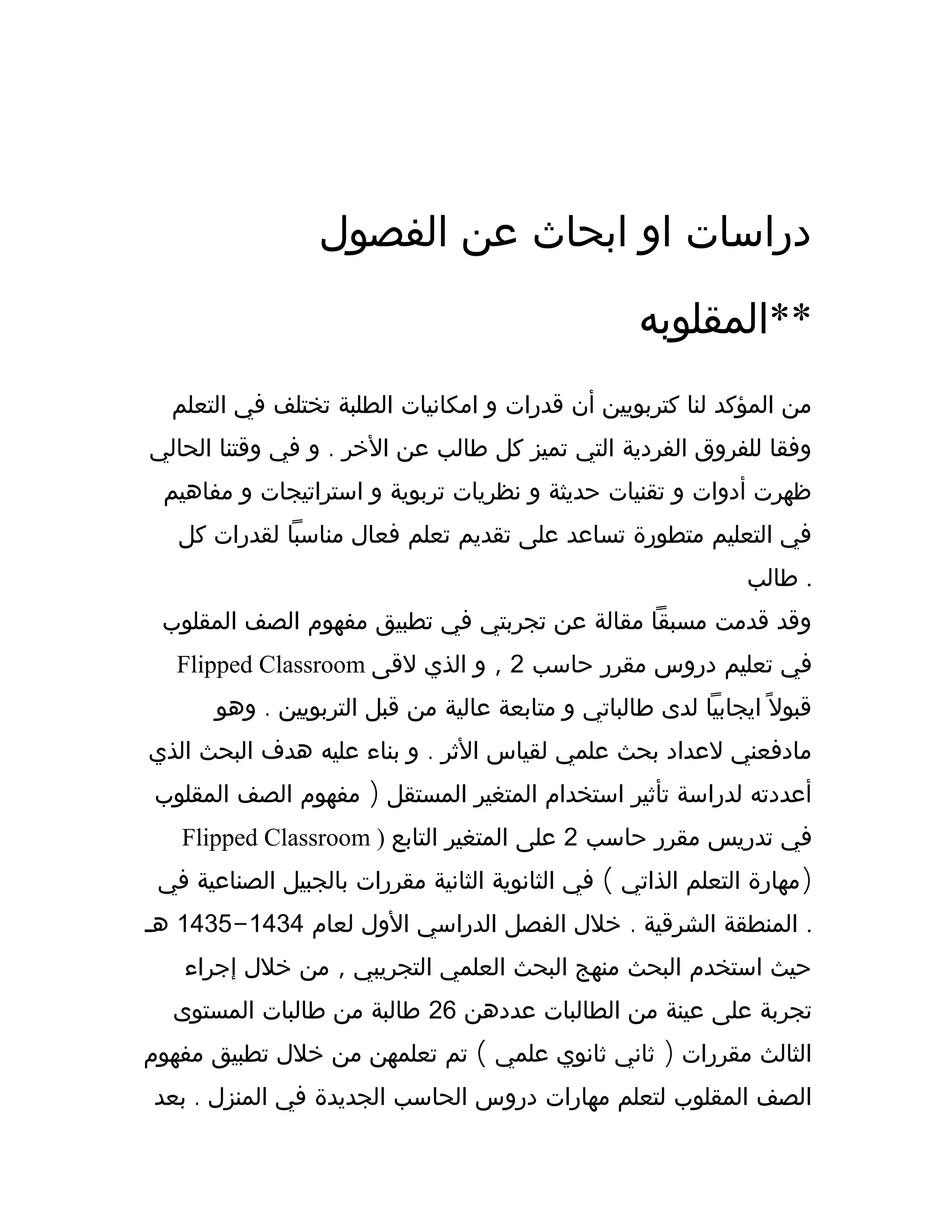 ‫الفصول‬ ‫عن‬ ‫ابحاث‬ ‫او‬ ‫دراسات‬
‫**المقلوبه‬
‫التعلم‬ ‫في‬ ‫تختلف‬ ‫الطلبة‬ ‫امكانيات‬ ‫و‬ ‫قدرات‬ ‫أن‬ ‫كتربويين‬ ‫لنا‬ ‫المؤكد‬ ‫من‬
.‫الحالي‬ ‫وقتنا‬ ‫في‬ ‫و‬ ‫الخر‬ ‫عن‬ ‫طالب‬ ‫كل‬ ‫تميز‬ ‫التي‬ ‫الفردية‬ ‫للفروق‬ ‫وفقا‬
‫مفاهيم‬ ‫و‬ ‫استراتيجات‬ ‫و‬ ‫تربوية‬ ‫نظريات‬ ‫و‬ ‫حديثة‬ ‫تقنيات‬ ‫و‬ ‫أدوات‬ ‫ظهرت‬
‫كل‬ ‫لقدرات‬ ‫مناسبا‬ ‫فعال‬ ‫تعلم‬ ‫تقديم‬ ‫على‬ ‫تساعد‬ ‫متطورة‬ ‫التعليم‬ ‫في‬
‫طالب‬ .
‫المقلوب‬ ‫الصف‬ ‫مفهوم‬ ‫تطبيق‬ ‫في‬ ‫تجربتي‬ ‫عن‬ ‫مقالة‬ ‫مسبقا‬ ‫قدمت‬ ‫وقد‬
Flipped Classroom ‫حاسب‬ ‫مقرر‬ ‫دروس‬ ‫تعليم‬ ‫في‬2,‫لقى‬ ‫الذي‬ ‫و‬
.‫وهو‬ ‫التربويين‬ ‫قبل‬ ‫من‬ ‫عالية‬ ‫متابعة‬ ‫و‬ ‫طالباتي‬ ‫لدى‬ ‫ايجابيا‬ ‫ل‬ً ‫قبو‬
.‫الذي‬ ‫البحث‬ ‫هدف‬ ‫عليه‬ ‫بناء‬ ‫و‬ ‫الثر‬ ‫لقياس‬ ‫علمي‬ ‫بحث‬ ‫لعداد‬ ‫مادفعني‬
)‫المقلوب‬ ‫الصف‬ ‫مفهوم‬ ‫المستقل‬ ‫المتغير‬ ‫استخدام‬ ‫تأثير‬ ‫لدراسة‬ ‫أعددته‬
Flipped Classroom ) ‫حاسب‬ ‫مقرر‬ ‫تدريس‬ ‫في‬2‫التابع‬ ‫المتغير‬ ‫على‬
( )‫في‬ ‫الصناعية‬ ‫بالجبيل‬ ‫مقررات‬ ‫الثانية‬ ‫الثانوية‬ ‫في‬ ‫الذاتي‬ ‫التعلم‬ ‫مهارة‬
.‫لعام‬ ‫الول‬ ‫الدراسي‬ ‫الفصل‬ ‫خلل‬ ‫الشرقية‬ ‫المنطقة‬1434-1435‫هـ‬ .
,‫إجراء‬ ‫خلل‬ ‫من‬ ‫التجريبي‬ ‫العلمي‬ ‫البحث‬ ‫منهج‬ ‫البحث‬ ‫استخدم‬ ‫حيث‬
‫عددهن‬ ‫الطالبات‬ ‫من‬ ‫عينة‬ ‫على‬ ‫تجربة‬26‫المستوى‬ ‫طالبات‬ ‫من‬ ‫طالبة‬
( )‫مفهوم‬ ‫تطبيق‬ ‫خلل‬ ‫من‬ ‫تعلمهن‬ ‫تم‬ ‫علمي‬ ‫ثانوي‬ ‫ثاني‬ ‫مقررات‬ ‫الثالث‬
.‫بعد‬ ‫المنزل‬ ‫في‬ ‫الجديدة‬ ‫الحاسب‬ ‫دروس‬ ‫مهارات‬ ‫لتعلم‬ ‫المقلوب‬ ‫الصف‬
 