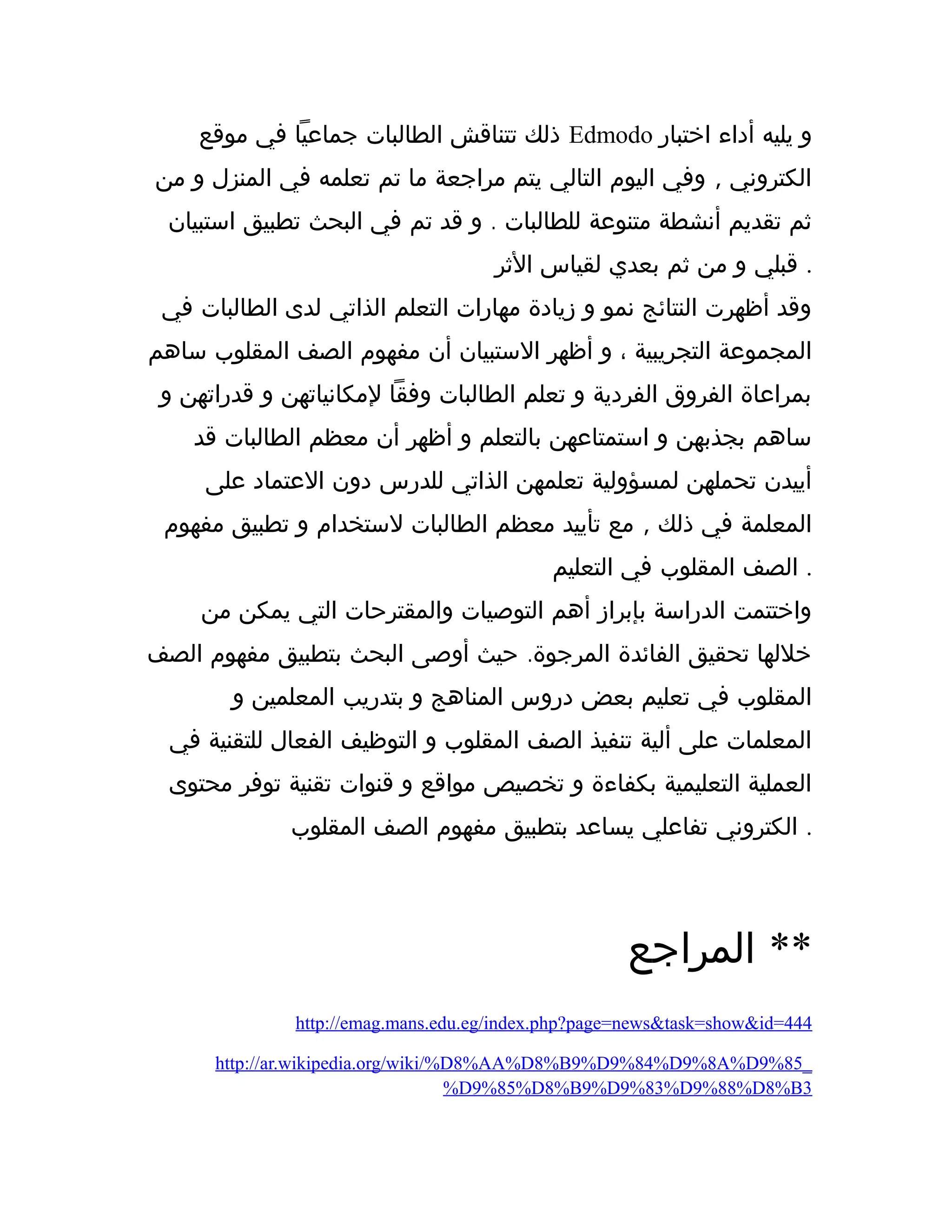 ‫موقع‬ ‫في‬ ‫جماعيا‬ ‫الطالبات‬ ‫تتناقش‬ ‫ذلك‬ Edmodo ‫اختبار‬ ‫أداء‬ ‫يليه‬ ‫و‬
,‫من‬ ‫و‬ ‫المنزل‬ ‫في‬ ‫تعلمه‬ ‫تم‬ ‫ما‬ ‫مراجعة‬ ‫يتم‬ ‫التالي‬ ‫اليوم‬ ‫وفي‬ ‫الكتروني‬
.‫استبيان‬ ‫تطبيق‬ ‫البحث‬ ‫في‬ ‫تم‬ ‫قد‬ ‫و‬ ‫للطالبات‬ ‫متنوعة‬ ‫أنشطة‬ ‫تقديم‬ ‫ثم‬
‫الثر‬ ‫لقياس‬ ‫بعدي‬ ‫ثم‬ ‫من‬ ‫و‬ ‫قبلي‬ .
‫في‬ ‫الطالبات‬ ‫لدى‬ ‫الذاتي‬ ‫التعلم‬ ‫مهارات‬ ‫زيادة‬ ‫و‬ ‫نمو‬ ‫النتائج‬ ‫أظهرت‬ ‫وقد‬
‫ساهم‬ ‫المقلوب‬ ‫الصف‬ ‫مفهوم‬ ‫أن‬ ‫الستبيان‬ ‫أظهر‬ ‫و‬ ، ‫التجريبية‬ ‫المجموعة‬
‫و‬ ‫قدراتهن‬ ‫و‬ ‫لمكانياتهن‬ ‫وفقا‬ ‫الطالبات‬ ‫تعلم‬ ‫و‬ ‫الفردية‬ ‫الفروق‬ ‫بمراعاة‬
‫قد‬ ‫الطالبات‬ ‫معظم‬ ‫أن‬ ‫أظهر‬ ‫و‬ ‫بالتعلم‬ ‫استمتاعهن‬ ‫و‬ ‫بجذبهن‬ ‫ساهم‬
‫على‬ ‫العتماد‬ ‫دون‬ ‫للدرس‬ ‫الذاتي‬ ‫تعلمهن‬ ‫لمسؤولية‬ ‫تحملهن‬ ‫أييدن‬
,‫مفهوم‬ ‫تطبيق‬ ‫و‬ ‫لستخدام‬ ‫الطالبات‬ ‫معظم‬ ‫تأييد‬ ‫مع‬ ‫ذلك‬ ‫في‬ ‫المعلمة‬
‫التعليم‬ ‫في‬ ‫المقلوب‬ ‫الصف‬ .
‫من‬ ‫يمكن‬ ‫التي‬ ‫والمقترحات‬ ‫التوصيات‬ ‫أهم‬ ‫بإبراز‬ ‫الدراسة‬ ‫واختتمت‬
.‫الصف‬ ‫مفهوم‬ ‫بتطبيق‬ ‫البحث‬ ‫أوصى‬ ‫حيث‬ ‫المرجوة‬ ‫الفائدة‬ ‫تحقيق‬ ‫خللها‬
‫و‬ ‫المعلمين‬ ‫بتدريب‬ ‫و‬ ‫المناهج‬ ‫دروس‬ ‫بعض‬ ‫تعليم‬ ‫في‬ ‫المقلوب‬
‫في‬ ‫للتقنية‬ ‫الفعال‬ ‫التوظيف‬ ‫و‬ ‫المقلوب‬ ‫الصف‬ ‫تنفيذ‬ ‫ألية‬ ‫على‬ ‫المعلمات‬
‫محتوى‬ ‫توفر‬ ‫تقنية‬ ‫قنوات‬ ‫و‬ ‫مواقع‬ ‫تخصيص‬ ‫و‬ ‫بكفاءة‬ ‫التعليمية‬ ‫العملية‬
‫المقلوب‬ ‫الصف‬ ‫مفهوم‬ ‫بتطبيق‬ ‫يساعد‬ ‫تفاعلي‬ ‫الكتروني‬ .
‫المراجع‬ **
http://emag.mans.edu.eg/index.php?page=news&task=show&id=444
http://ar.wikipedia.org/wiki/%D8%AA%D8%B9%D9%84%D9%8A%D9%85_
%D9%85%D8%B9%D9%83%D9%88%D8%B3
 