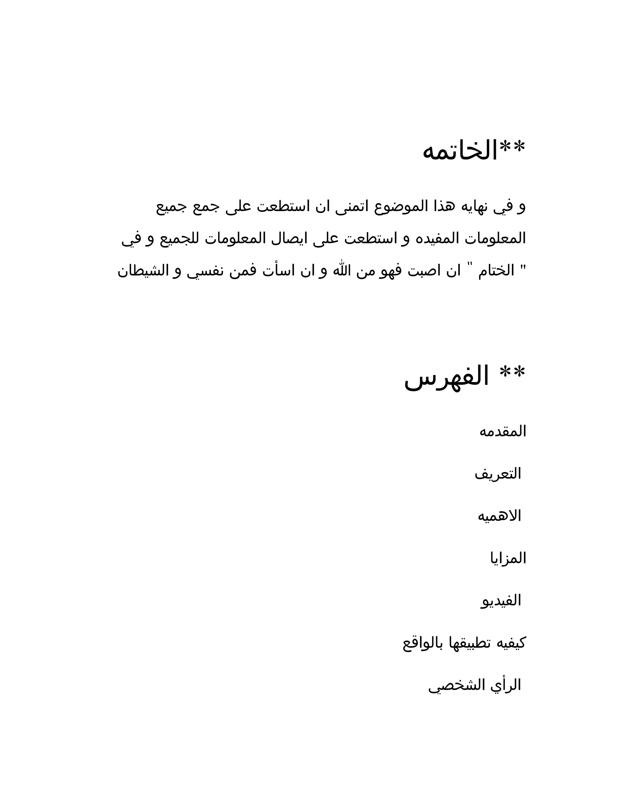 ‫**الخاتمه‬
‫جميع‬ ‫جمع‬ ‫على‬ ‫استطعت‬ ‫ان‬ ‫اتمنى‬ ‫الموضوع‬ ‫هذا‬ ‫نهايه‬ ‫في‬ ‫و‬
‫في‬ ‫و‬ ‫للجميع‬ ‫المعلومات‬ ‫ايصال‬ ‫على‬ ‫استطعت‬ ‫و‬ ‫المفيده‬ ‫المعلومات‬
"‫الشيطان‬ ‫و‬ ‫نفسي‬ ‫فمن‬ ‫اسأت‬ ‫ان‬ ‫و‬ ‫ا‬ ‫من‬ ‫فهو‬ ‫اصبت‬ ‫ان‬ ‫الختام‬ "
‫الفهرس‬ **
‫المقدمه‬
‫التعريف‬
‫الهميه‬
‫المزايا‬
‫الفيديو‬
‫بالواقع‬ ‫تطبيقها‬ ‫كيفيه‬
‫الشخصي‬ ‫الرأي‬
 