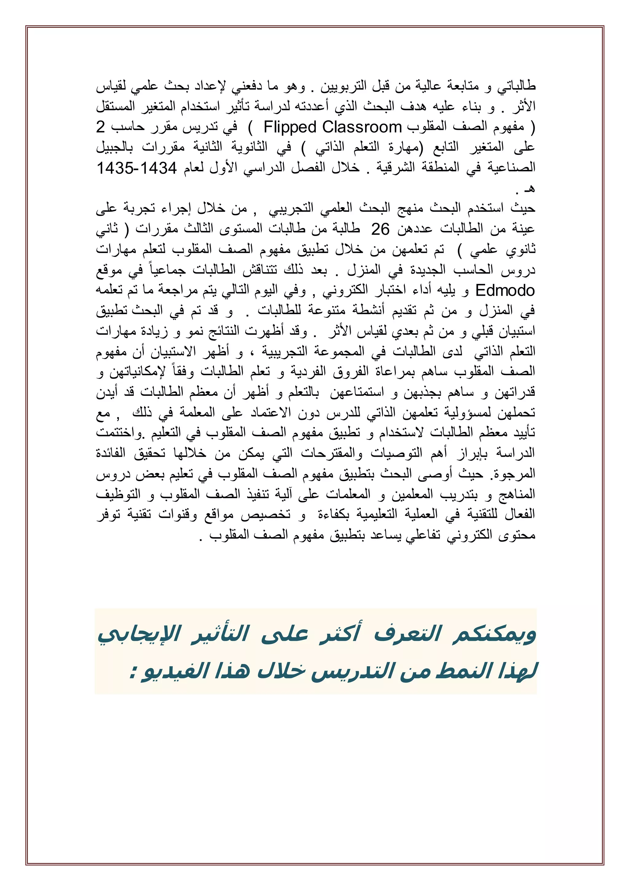 ‫طالباتي‬‫و‬‫متابعة‬‫عالية‬‫من‬‫قبل‬‫التربويين‬.‫وهو‬‫ما‬‫دفعني‬‫إلعداد‬‫بحث‬‫علمي‬‫لقياس‬
‫األثر‬.‫و‬‫بناء‬‫عليه‬‫هدف‬‫البحث‬‫الذي‬‫أعددته‬‫لدراسة‬‫تأثير‬‫استخدام‬‫المتغير‬‫المستقل‬
(‫مفهوم‬‫الصف‬‫المقلوب‬ClassroomFlipped)‫في‬‫تدريس‬‫مقرر‬‫حاسب‬2
‫على‬‫المتغير‬‫التابع‬‫(مهارة‬‫التعلم‬‫الذاتي‬)‫في‬‫الثانوية‬‫الثانية‬‫مقررات‬‫بالجبيل‬
‫الصناعية‬‫في‬‫المنطقة‬‫الشرقية‬.‫خالل‬‫الفصل‬‫الدراسي‬‫األول‬‫لعام‬1434-1435
‫هـ‬.
‫التجريبي‬ ‫العلمي‬ ‫البحث‬ ‫منهج‬ ‫البحث‬ ‫استخدم‬ ‫حيث‬‫على‬ ‫تجربة‬ ‫إجراء‬ ‫خالل‬ ‫من‬ ,
‫من‬ ‫عينة‬‫عددهن‬ ‫الطالبات‬26‫ثاني‬ ( ‫مقررات‬ ‫الثالث‬ ‫المستوى‬ ‫طالبات‬ ‫من‬ ‫طالبة‬
) ‫علمي‬ ‫ثانوي‬‫مهارات‬ ‫لتعلم‬ ‫المقلوب‬ ‫الصف‬ ‫مفهوم‬ ‫تطبيق‬ ‫خالل‬ ‫من‬ ‫تعلمهن‬ ‫تم‬
‫موقع‬ ‫في‬ ً‫ا‬‫جماعي‬ ‫الطالبات‬ ‫تتناقش‬ ‫ذلك‬ ‫بعد‬ . ‫المنزل‬ ‫في‬ ‫الجديدة‬ ‫الحاسب‬ ‫دروس‬
Edmodo‫الت‬ ‫اليوم‬ ‫وفي‬ , ‫الكتروني‬ ‫اختبار‬ ‫أداء‬ ‫يليه‬ ‫و‬‫تعلمه‬ ‫تم‬ ‫ما‬ ‫مراجعة‬ ‫يتم‬ ‫الي‬
. ‫للطالبات‬ ‫متنوعة‬ ‫أنشطة‬ ‫تقديم‬ ‫ثم‬ ‫من‬ ‫و‬ ‫المنزل‬ ‫في‬‫البحث‬ ‫في‬ ‫تم‬ ‫قد‬ ‫و‬‫تطبيق‬
‫األثر‬ ‫لقياس‬ ‫بعدي‬ ‫ثم‬ ‫من‬ ‫و‬ ‫قبلي‬ ‫استبيان‬.‫مهارات‬ ‫زيادة‬ ‫و‬ ‫نمو‬ ‫النتائج‬ ‫أظهرت‬ ‫وقد‬
‫الذاتي‬ ‫التعلم‬‫مفهوم‬ ‫أن‬ ‫االستبيان‬ ‫أظهر‬ ‫و‬ ، ‫التجريبية‬ ‫المجموعة‬ ‫في‬ ‫الطالبات‬ ‫لدى‬
‫و‬ ‫إلمكانياتهن‬ ً‫ا‬‫وفق‬ ‫الطالبات‬ ‫تعلم‬ ‫و‬ ‫الفردية‬ ‫الفروق‬ ‫بمراعاة‬ ‫ساهم‬ ‫المقلوب‬ ‫الصف‬
‫استمتاعهن‬ ‫و‬ ‫بجذبهن‬ ‫ساهم‬ ‫و‬ ‫قدراتهن‬‫الطالب‬ ‫معظم‬ ‫أن‬ ‫أظهر‬ ‫و‬ ‫بالتعلم‬‫قد‬ ‫ات‬‫أيدن‬
‫ذلك‬ ‫في‬ ‫المعلمة‬ ‫على‬ ‫االعتماد‬ ‫دون‬ ‫للدرس‬ ‫الذاتي‬ ‫تعلمهن‬ ‫لمسؤولية‬ ‫تحملهن‬‫مع‬ ,
‫.واختتمت‬ ‫التعليم‬ ‫في‬ ‫المقلوب‬ ‫الصف‬ ‫مفهوم‬ ‫تطبيق‬ ‫و‬ ‫الستخدام‬ ‫الطالبات‬ ‫معظم‬ ‫تأييد‬
‫الفائدة‬ ‫تحقيق‬ ‫خاللها‬ ‫من‬ ‫يمكن‬ ‫التي‬ ‫والمقترحات‬ ‫التوصيات‬ ‫أهم‬ ‫بإبراز‬ ‫الدراسة‬
‫البح‬ ‫أوصى‬ ‫حيث‬ .‫المرجوة‬‫دروس‬ ‫بعض‬ ‫تعليم‬ ‫في‬ ‫المقلوب‬ ‫الصف‬ ‫مفهوم‬ ‫بتطبيق‬ ‫ث‬
‫على‬ ‫المعلمات‬ ‫و‬ ‫المعلمين‬ ‫بتدريب‬ ‫و‬ ‫المناهج‬‫آلية‬‫التوظيف‬ ‫و‬ ‫المقلوب‬ ‫الصف‬ ‫تنفيذ‬
‫بكفاءة‬ ‫التعليمية‬ ‫العملية‬ ‫في‬ ‫للتقنية‬ ‫الفعال‬‫توفر‬ ‫تقنية‬ ‫وقنوات‬ ‫مواقع‬ ‫تخصيص‬ ‫و‬
. ‫المقلوب‬ ‫الصف‬ ‫مفهوم‬ ‫بتطبيق‬ ‫يساعد‬ ‫تفاعلي‬ ‫الكتروني‬ ‫محتوى‬
‫و‬‫اإليجابي‬ ‫التأثير‬ ‫على‬ ‫أكثر‬ ‫التعرف‬ ‫يمكنكم‬
‫من‬ ‫النمط‬ ‫لهذا‬‫الفيديو‬ ‫هذا‬ ‫خالل‬ ‫التدريس‬:
 
