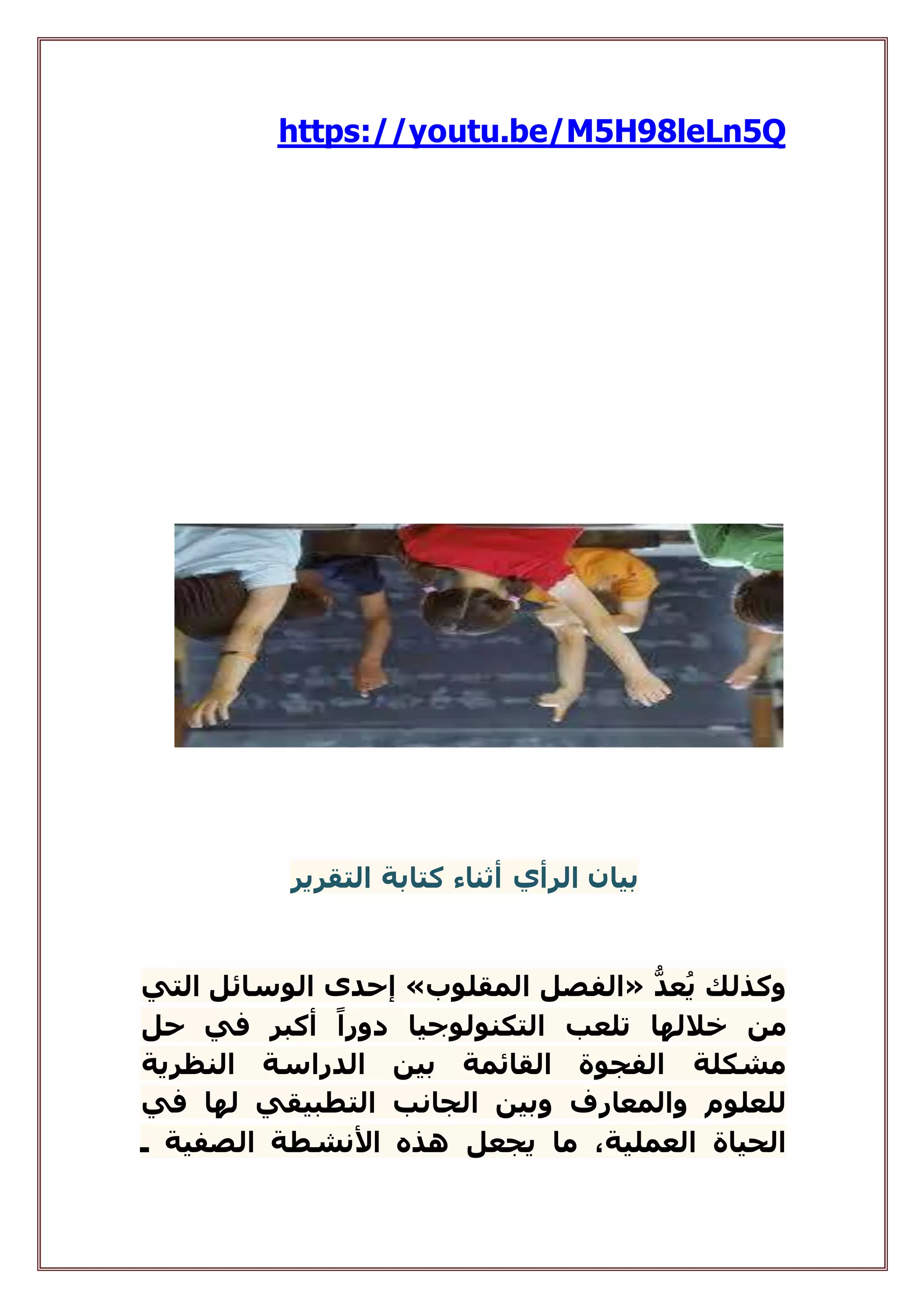 https://youtu.be/M5H98leLn5Q
‫بيان‬‫ال‬‫ر‬‫أي‬‫أثناء‬‫التقرير‬ ‫كتابة‬
ُّ‫عد‬ُ‫ي‬ ‫وكذلك‬«‫المقلوب‬ ‫الفصل‬»‫التي‬ ‫الوسائل‬ ‫إحدى‬
‫من‬‫حل‬ ‫في‬ ‫أكبر‬ ً‫دورا‬ ‫التكنولوجيا‬ ‫تلعب‬ ‫خاللها‬
‫النظرية‬ ‫الدراسة‬ ‫بين‬ ‫القائمة‬ ‫الفجوة‬ ‫مشكلة‬
‫في‬ ‫لها‬ ‫التطبيقي‬ ‫الجانب‬ ‫وبين‬ ‫والمعارف‬ ‫للعلوم‬
‫ـ‬ ‫الصفية‬ ‫األنشطة‬ ‫هذه‬ ‫يجعل‬ ‫ما‬ ،‫العملية‬ ‫الحياة‬
 