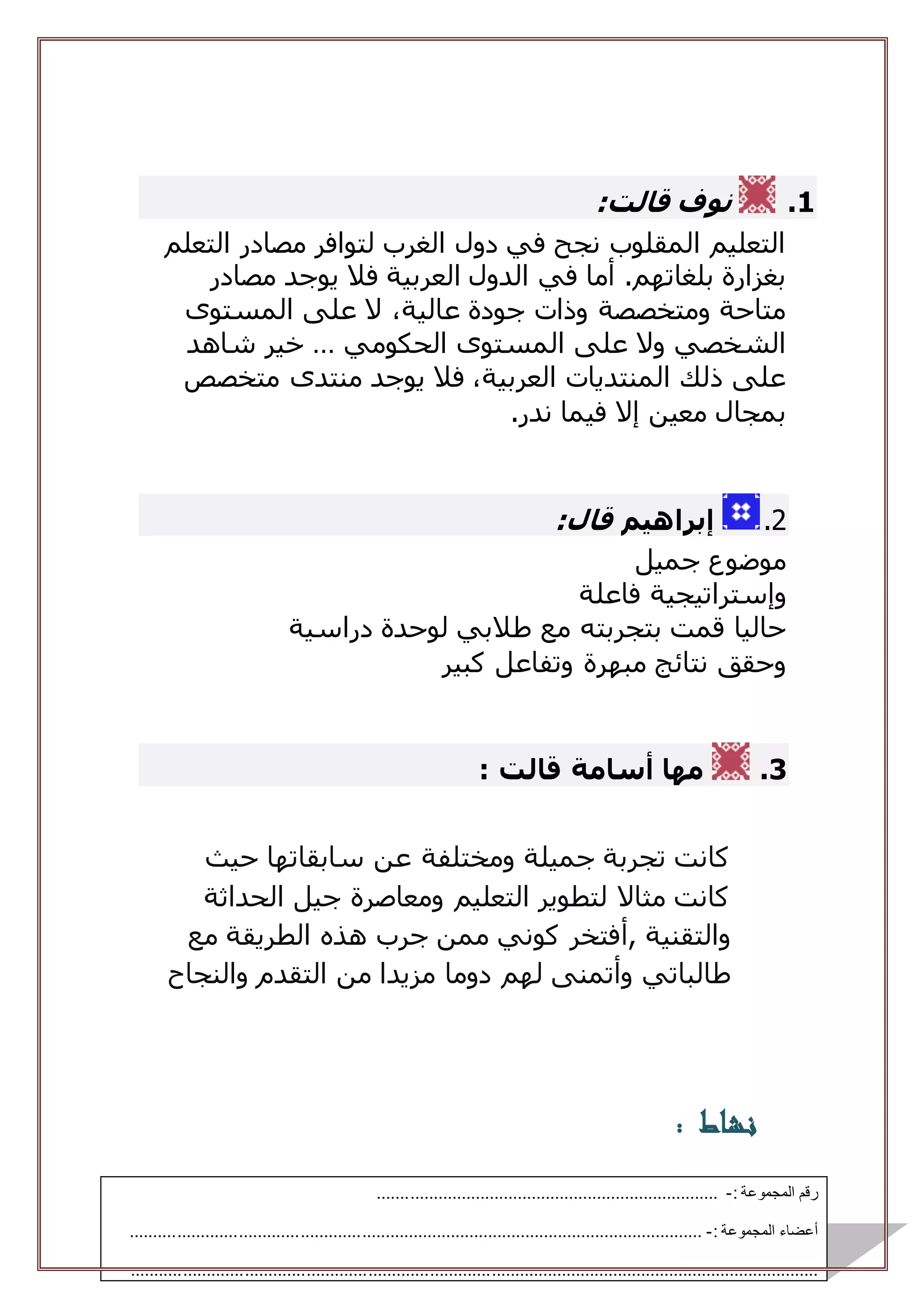 1.‫نوف‬‫قال‬‫ت‬:
‫التعلم‬ ‫مصادر‬ ‫لتوافر‬ ‫الغرب‬ ‫دول‬ ‫في‬ ‫نجح‬ ‫المقلوب‬ ‫التعليم‬
‫الدول‬ ‫في‬ ‫أما‬ .‫بلغاتهم‬ ‫بغزارة‬‫مصادر‬ ‫يوجد‬ ‫فال‬ ‫العربية‬
‫المستوى‬ ‫على‬ ‫ال‬ ،‫عالية‬ ‫جودة‬ ‫وذات‬ ‫ومتخصصة‬ ‫متاحة‬
‫الحكومي‬ ‫المستوى‬ ‫على‬ ‫وال‬ ‫الشخصي‬…‫شاهد‬ ‫خير‬
‫متخصص‬ ‫منتدى‬ ‫يوجد‬ ‫فال‬ ،‫العربية‬ ‫المنتديات‬ ‫ذلك‬ ‫على‬
‫ندر‬ ‫فيما‬ ‫إال‬ ‫معين‬ ‫بمجال‬.
2.‫إبراهيم‬‫قا‬‫ل‬:
‫جميل‬ ‫موضوع‬
‫وإستراتيجية‬‫فاعلة‬
‫قمت‬ ‫حاليا‬‫بتجربته‬‫دراسية‬ ‫لوحدة‬ ‫طالبي‬ ‫مع‬
‫كبير‬ ‫وتفاعل‬ ‫مبهرة‬ ‫نتائج‬ ‫وحقق‬
3.: ‫قالت‬ ‫أسامة‬ ‫مها‬
‫حيث‬ ‫سابقاتها‬ ‫عن‬ ‫ومختلفة‬ ‫جميلة‬ ‫تجربة‬ ‫كانت‬
‫الحداثة‬ ‫جيل‬ ‫ومعاصرة‬ ‫التعليم‬ ‫لتطوير‬ ‫مثاال‬ ‫كانت‬
‫والتقنية‬‫,أ‬‫مع‬ ‫الطريقة‬ ‫هذه‬ ‫جرب‬ ‫ممن‬ ‫كوني‬ ‫فتخر‬
‫طالباتي‬‫له‬ ‫وأتمنى‬‫م‬‫والنجاح‬ ‫التقدم‬ ‫من‬ ‫مزيدا‬ ‫دوما‬
‫نشاط‬:
: ‫المجموعة‬ ‫رقم‬-.........................................................................
: ‫المجموعة‬ ‫أعضاء‬-..........................................................................................................................
..................................................................................................................................................
 